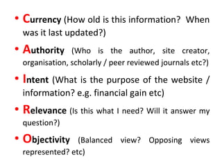 C urrency  (How old is this information?  When was it last updated?) A uthority   (Who is the author, site creator, organisation, scholarly / peer reviewed journals etc?) I ntent  (What is the purpose of the website / information? e.g. financial gain etc) R elevance   (Is this what I need? Will it answer my question?) O bjectivity  (Balanced view? Opposing views represented? etc) 