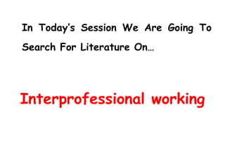 In Today’s Session We Are Going To Search For Literature On… Interprofessional working 