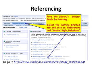 Referencing Or go to  http://www.lr.mdx.ac.uk/helpsheets/study_skills/hss.pdf From the Library’s  Subject Guide for Nursing… Select the ‘Getting Started’ tab and click on ‘Referencing and Citation Style Helpsheet’ 