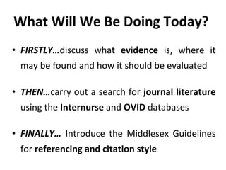 What Will We Be Doing Today? FIRSTLY… discuss what  evidence  is, where it may be found and how it should be evaluated THEN… carry out a search for  journal literature  using the  Internurse  and  OVID  databases FINALLY…  Introduce the Middlesex Guidelines for  referencing and citation style 