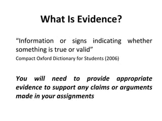 What Is Evidence? “ Information or signs indicating whether something is true or valid”  Compact Oxford Dictionary for Students (2006)  You will need to provide appropriate evidence to support any claims or arguments made in your assignments 
