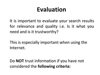 Evaluation  It is important to evaluate your search results for relevance and quality i.e. Is it what you need and is it trustworthy? This is especially important when using the Internet.  Do  NOT  trust information if you have not considered the  following criteria: 