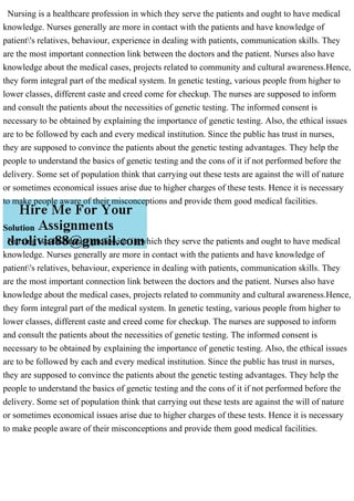 Nursing is a healthcare profession in which they serve the patients and ought to have medical
knowledge. Nurses generally are more in contact with the patients and have knowledge of
patient's relatives, behaviour, experience in dealing with patients, communication skills. They
are the most important connection link between the doctors and the patient. Nurses also have
knowledge about the medical cases, projects related to community and cultural awareness.Hence,
they form integral part of the medical system. In genetic testing, various people from higher to
lower classes, different caste and creed come for checkup. The nurses are supposed to inform
and consult the patients about the necessities of genetic testing. The informed consent is
necessary to be obtained by explaining the importance of genetic testing. Also, the ethical issues
are to be followed by each and every medical institution. Since the public has trust in nurses,
they are supposed to convince the patients about the genetic testing advantages. They help the
people to understand the basics of genetic testing and the cons of it if not performed before the
delivery. Some set of population think that carrying out these tests are against the will of nature
or sometimes economical issues arise due to higher charges of these tests. Hence it is necessary
to make people aware of their misconceptions and provide them good medical facilities.
Solution
Nursing is a healthcare profession in which they serve the patients and ought to have medical
knowledge. Nurses generally are more in contact with the patients and have knowledge of
patient's relatives, behaviour, experience in dealing with patients, communication skills. They
are the most important connection link between the doctors and the patient. Nurses also have
knowledge about the medical cases, projects related to community and cultural awareness.Hence,
they form integral part of the medical system. In genetic testing, various people from higher to
lower classes, different caste and creed come for checkup. The nurses are supposed to inform
and consult the patients about the necessities of genetic testing. The informed consent is
necessary to be obtained by explaining the importance of genetic testing. Also, the ethical issues
are to be followed by each and every medical institution. Since the public has trust in nurses,
they are supposed to convince the patients about the genetic testing advantages. They help the
people to understand the basics of genetic testing and the cons of it if not performed before the
delivery. Some set of population think that carrying out these tests are against the will of nature
or sometimes economical issues arise due to higher charges of these tests. Hence it is necessary
to make people aware of their misconceptions and provide them good medical facilities.
 