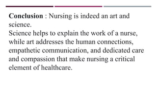 Conclusion : Nursing is indeed an art and
science.
Science helps to explain the work of a nurse,
while art addresses the human connections,
empathetic communication, and dedicated care
and compassion that make nursing a critical
element of healthcare.
 