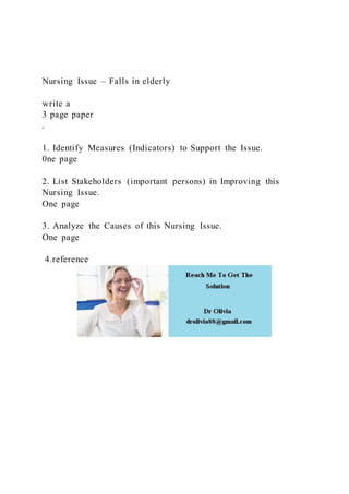 Nursing Issue – Falls in elderly
write a
3 page paper
.
1. Identify Measures (Indicators) to Support the Issue.
0ne page
2. List Stakeholders (important persons) in Improving this
Nursing Issue.
One page
3. Analyze the Causes of this Nursing Issue.
One page
4.reference
 
