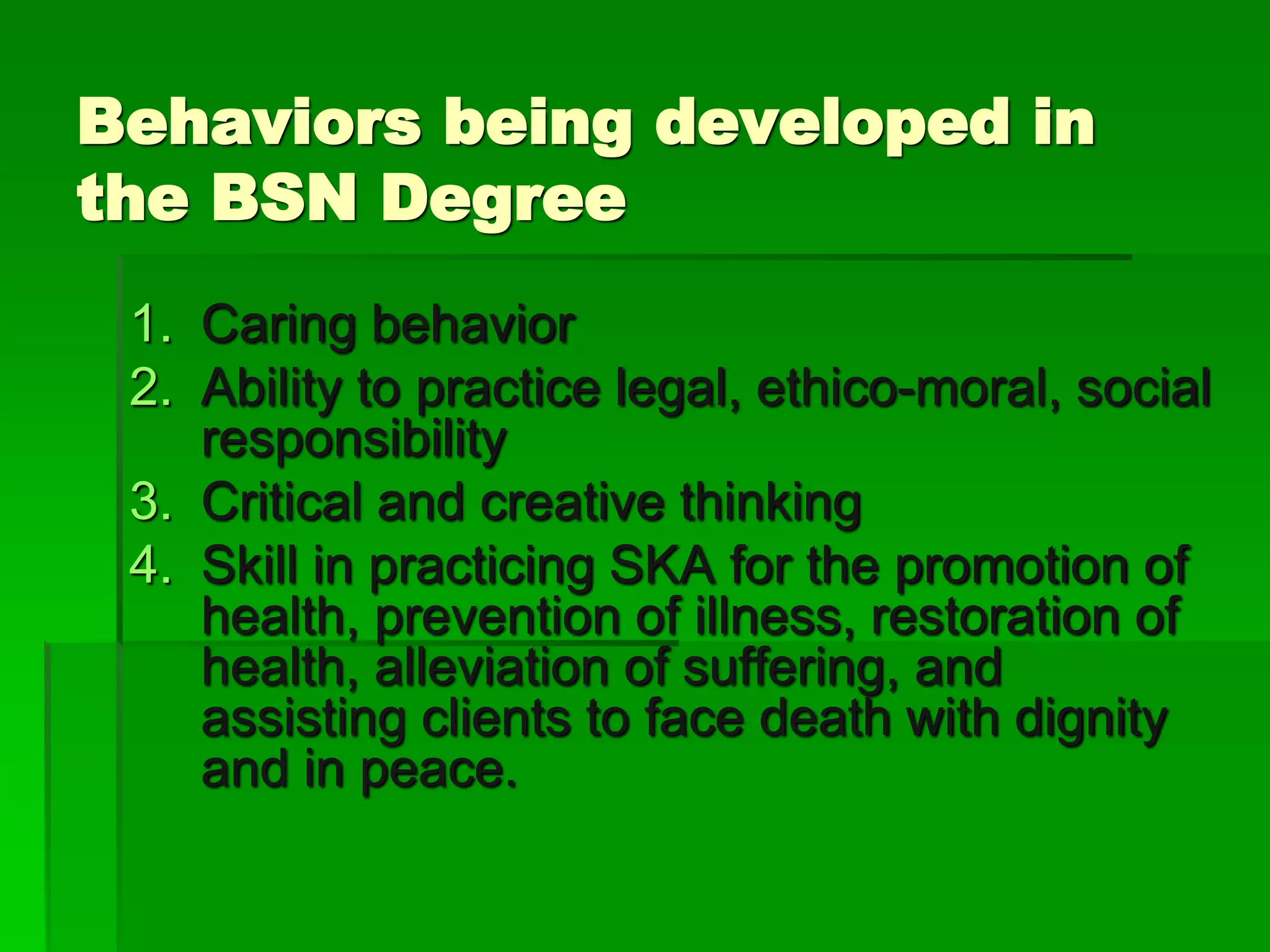 Behaviors being developed in
the BSN Degree
1. Caring behavior
2. Ability to practice legal, ethico-moral, social
responsibility
3. Critical and creative thinking
4. Skill in practicing SKA for the promotion of
health, prevention of illness, restoration of
health, alleviation of suffering, and
assisting clients to face death with dignity
and in peace.
 
