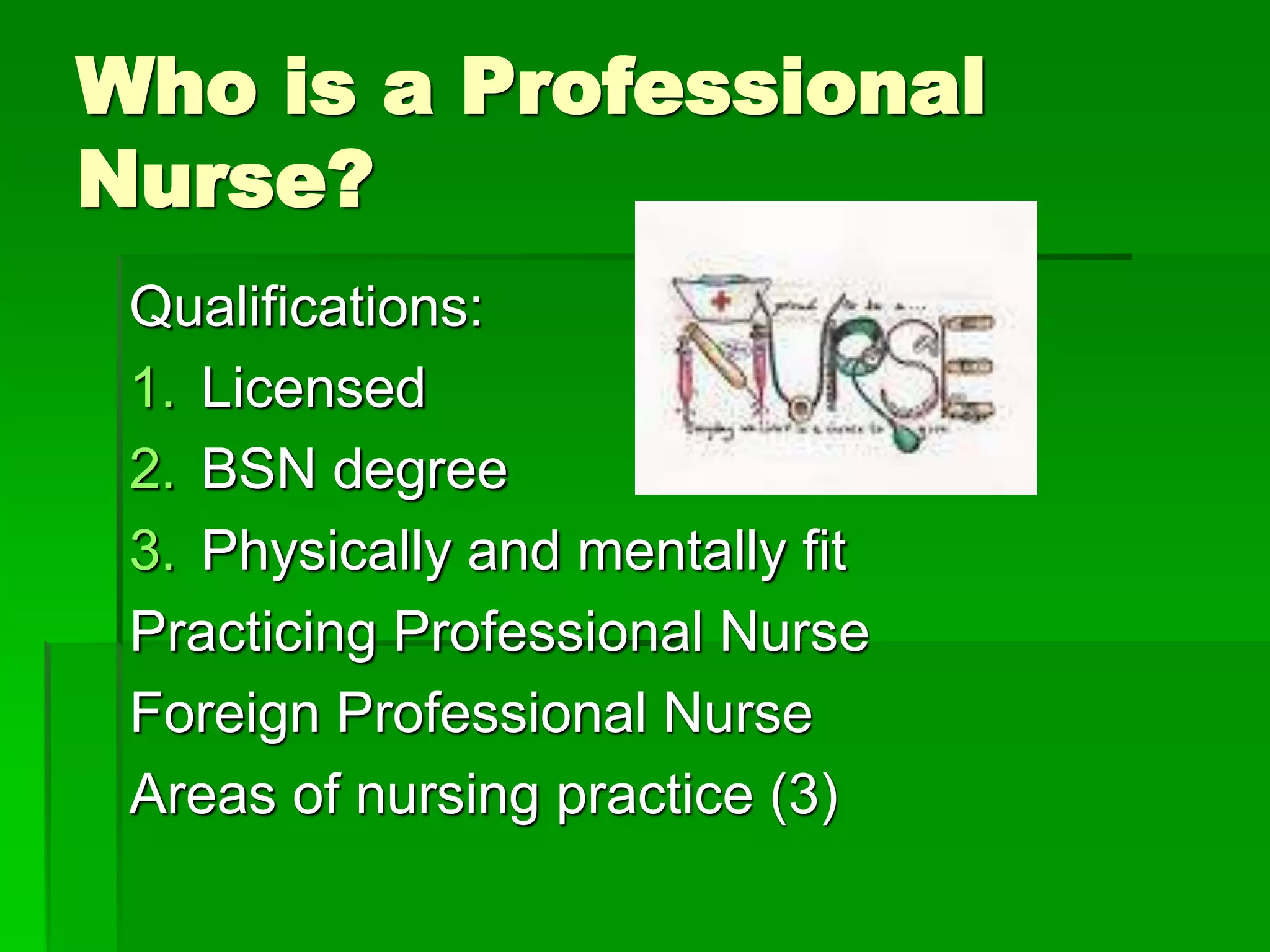 Who is a Professional
Nurse?
Qualifications:
1. Licensed
2. BSN degree
3. Physically and mentally fit
Practicing Professional Nurse
Foreign Professional Nurse
Areas of nursing practice (3)
 