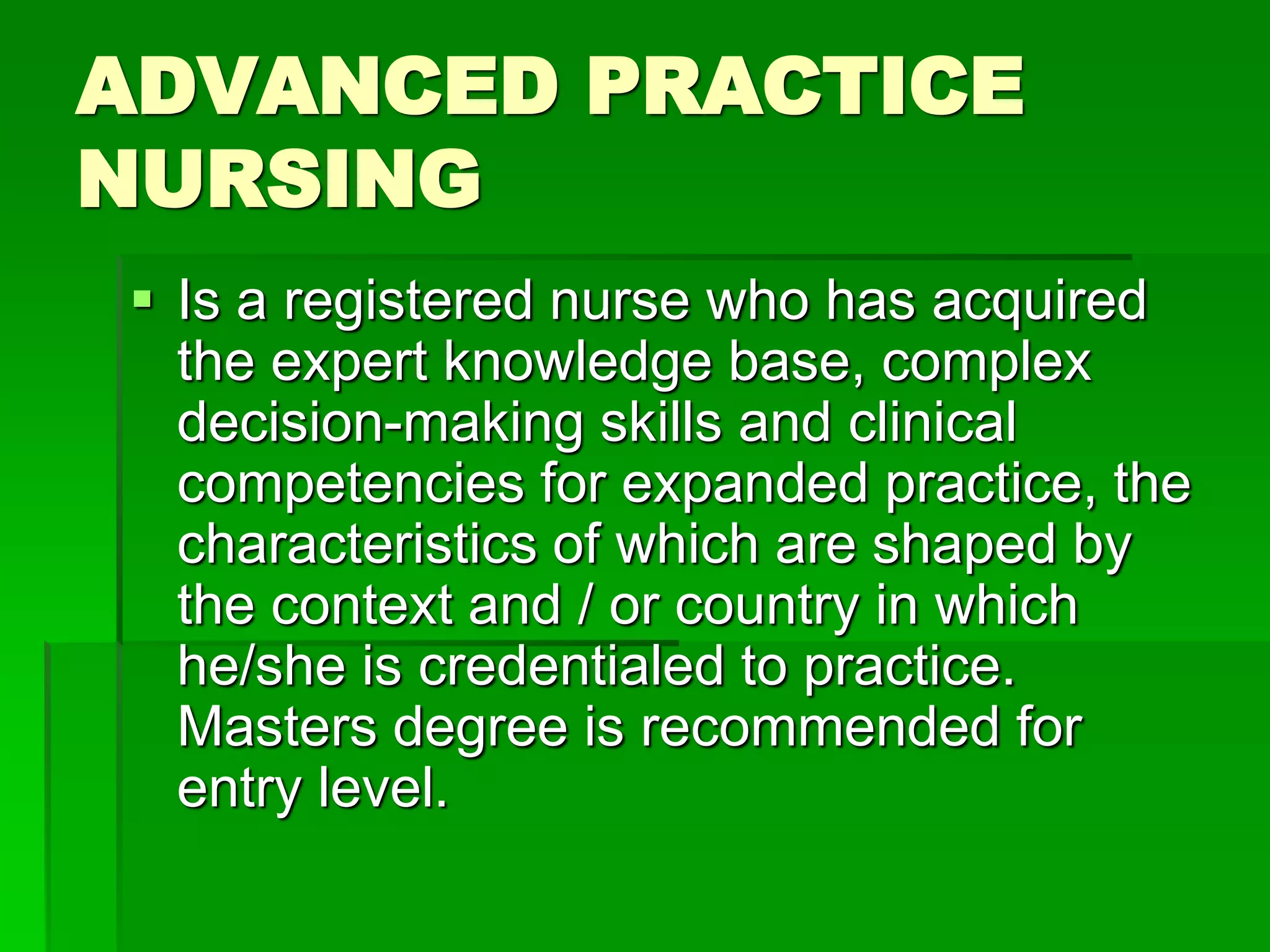 ADVANCED PRACTICE
NURSING
 Is a registered nurse who has acquired
the expert knowledge base, complex
decision-making skills and clinical
competencies for expanded practice, the
characteristics of which are shaped by
the context and / or country in which
he/she is credentialed to practice.
Masters degree is recommended for
entry level.
 