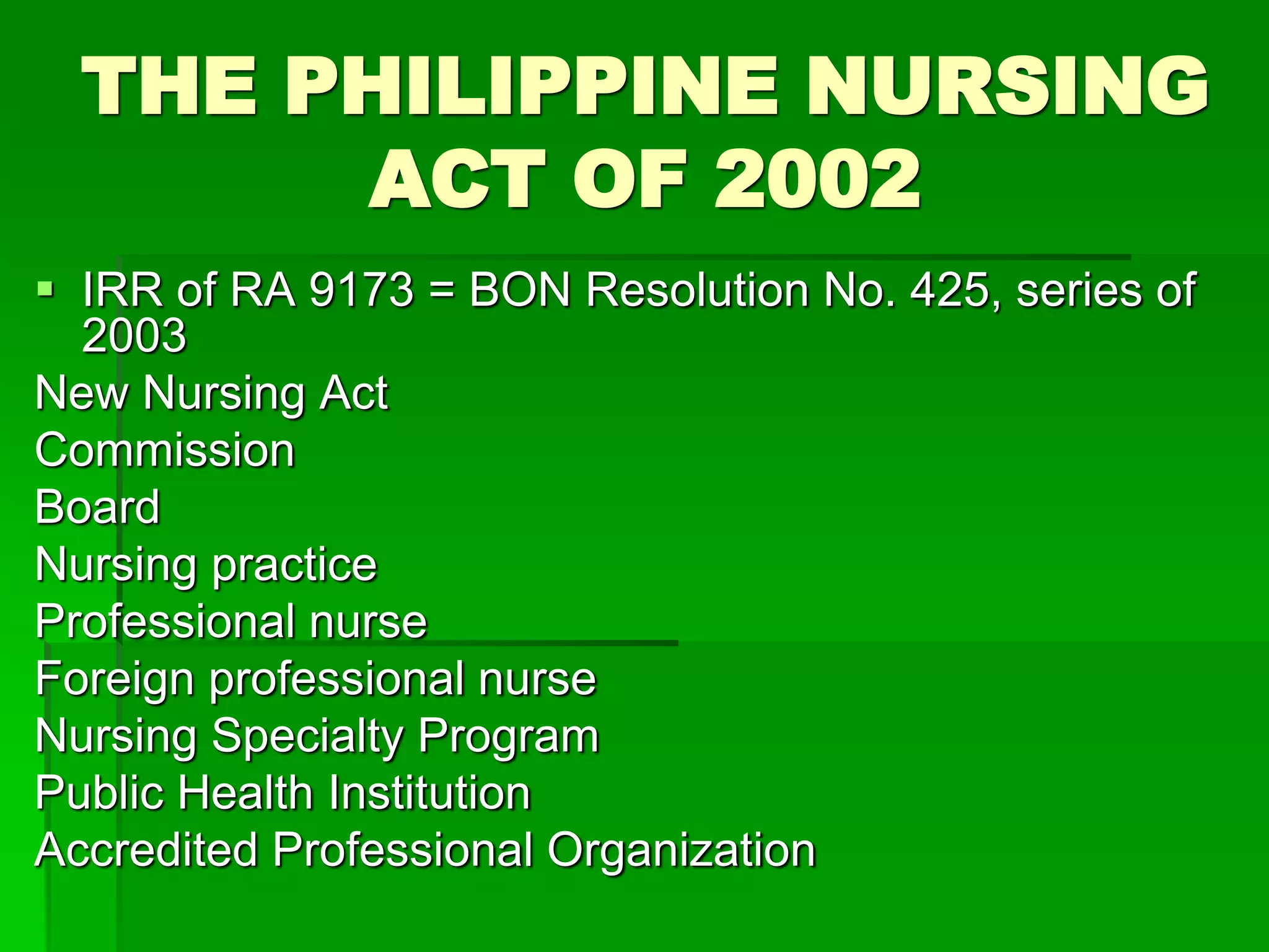 THE PHILIPPINE NURSING
ACT OF 2002
 IRR of RA 9173 = BON Resolution No. 425, series of
2003
New Nursing Act
Commission
Board
Nursing practice
Professional nurse
Foreign professional nurse
Nursing Specialty Program
Public Health Institution
Accredited Professional Organization
 