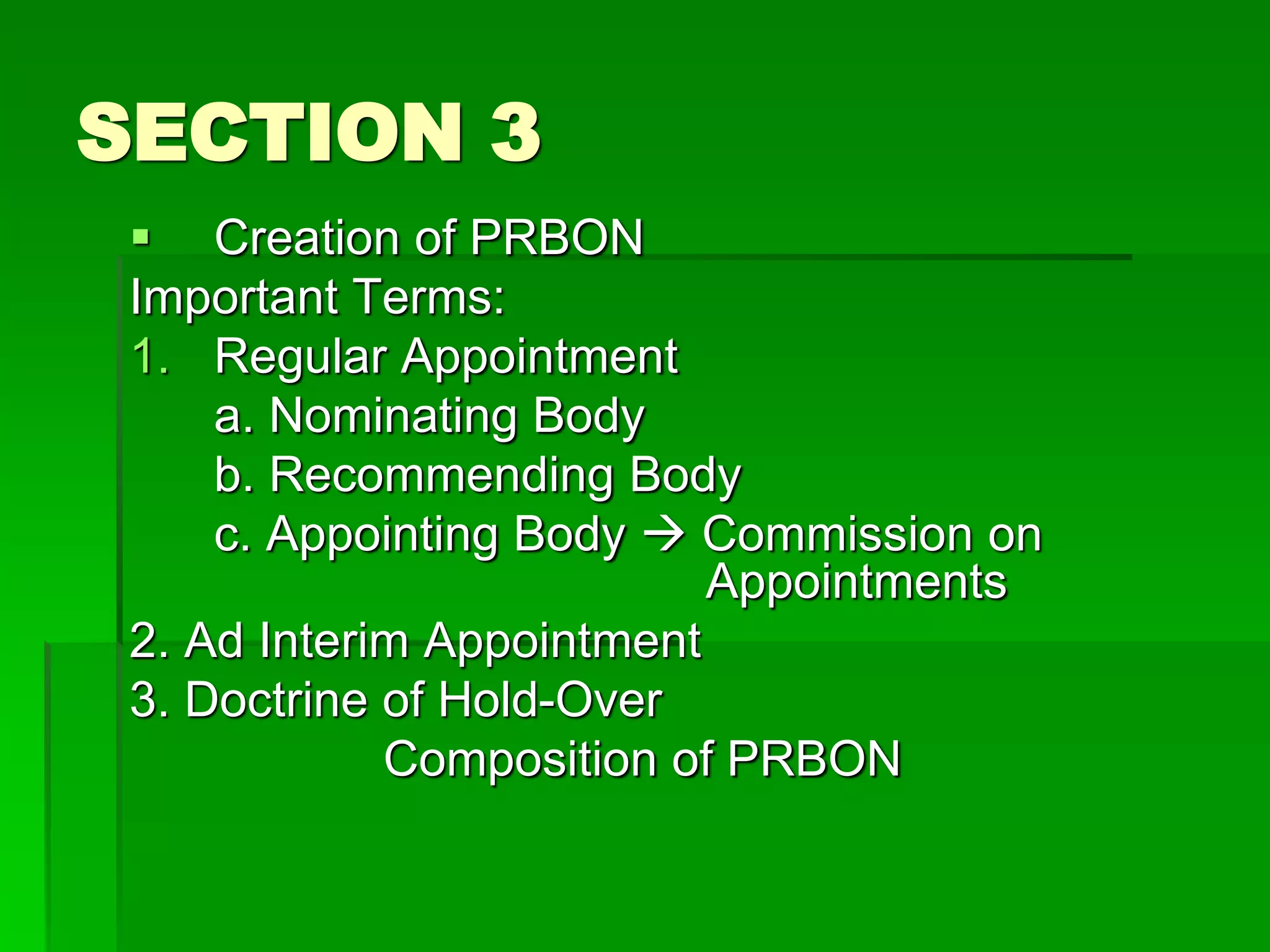 SECTION 3
 Creation of PRBON
Important Terms:
1. Regular Appointment
a. Nominating Body
b. Recommending Body
c. Appointing Body  Commission on
Appointments
2. Ad Interim Appointment
3. Doctrine of Hold-Over
Composition of PRBON
 