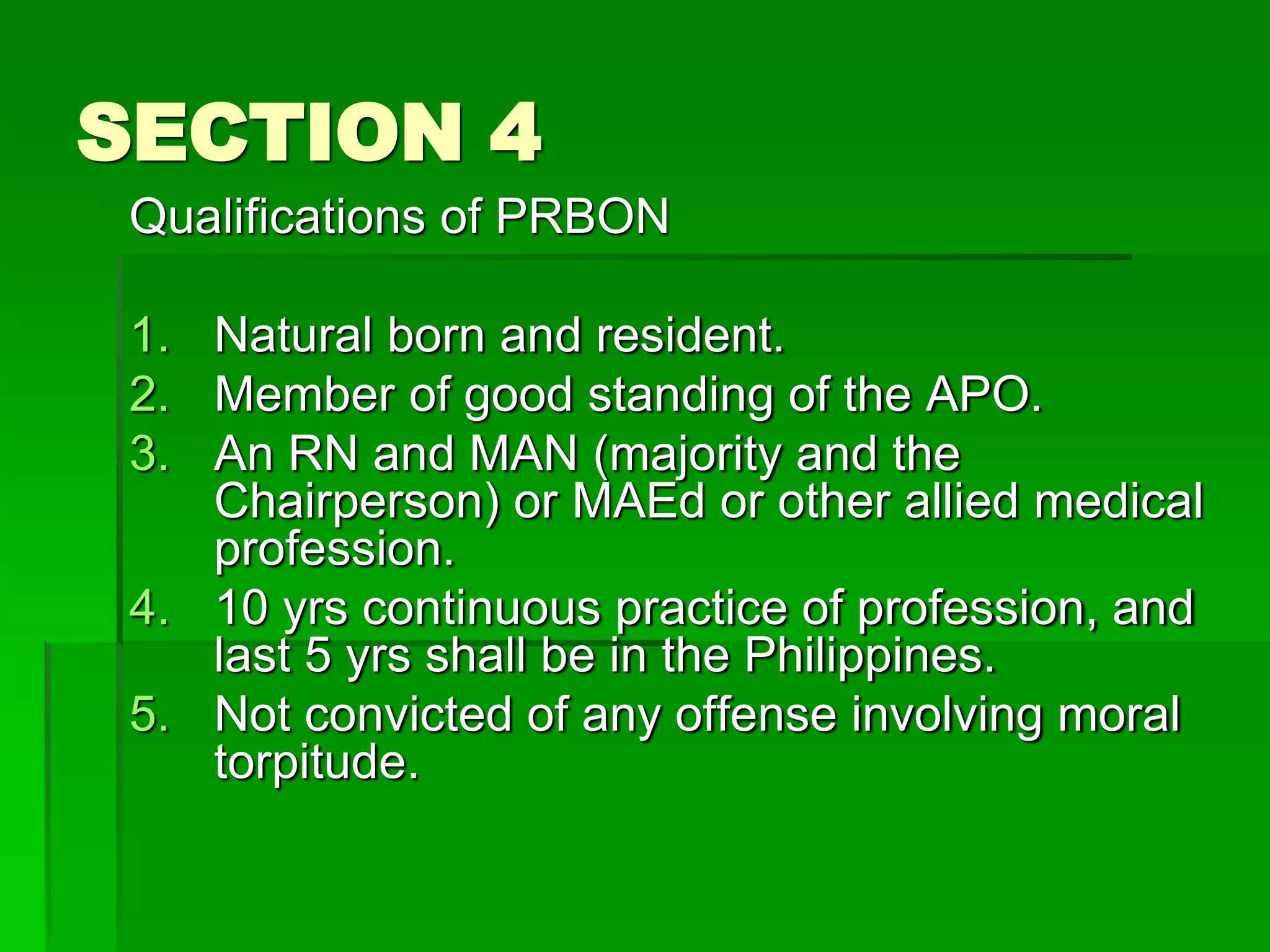 SECTION 4
Qualifications of PRBON
1. Natural born and resident.
2. Member of good standing of the APO.
3. An RN and MAN (majority and the
Chairperson) or MAEd or other allied medical
profession.
4. 10 yrs continuous practice of profession, and
last 5 yrs shall be in the Philippines.
5. Not convicted of any offense involving moral
torpitude.
 