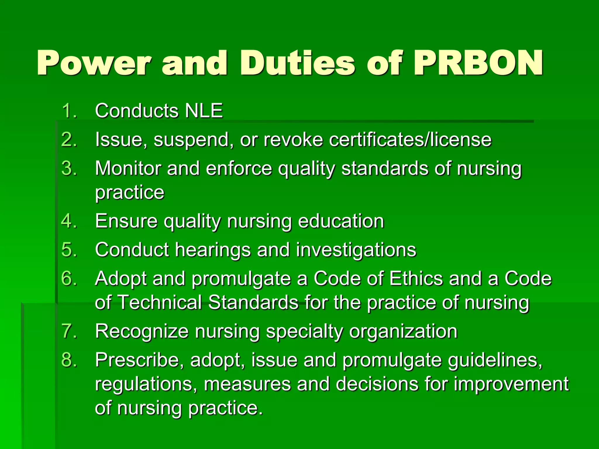 Power and Duties of PRBON
1. Conducts NLE
2. Issue, suspend, or revoke certificates/license
3. Monitor and enforce quality standards of nursing
practice
4. Ensure quality nursing education
5. Conduct hearings and investigations
6. Adopt and promulgate a Code of Ethics and a Code
of Technical Standards for the practice of nursing
7. Recognize nursing specialty organization
8. Prescribe, adopt, issue and promulgate guidelines,
regulations, measures and decisions for improvement
of nursing practice.
 
