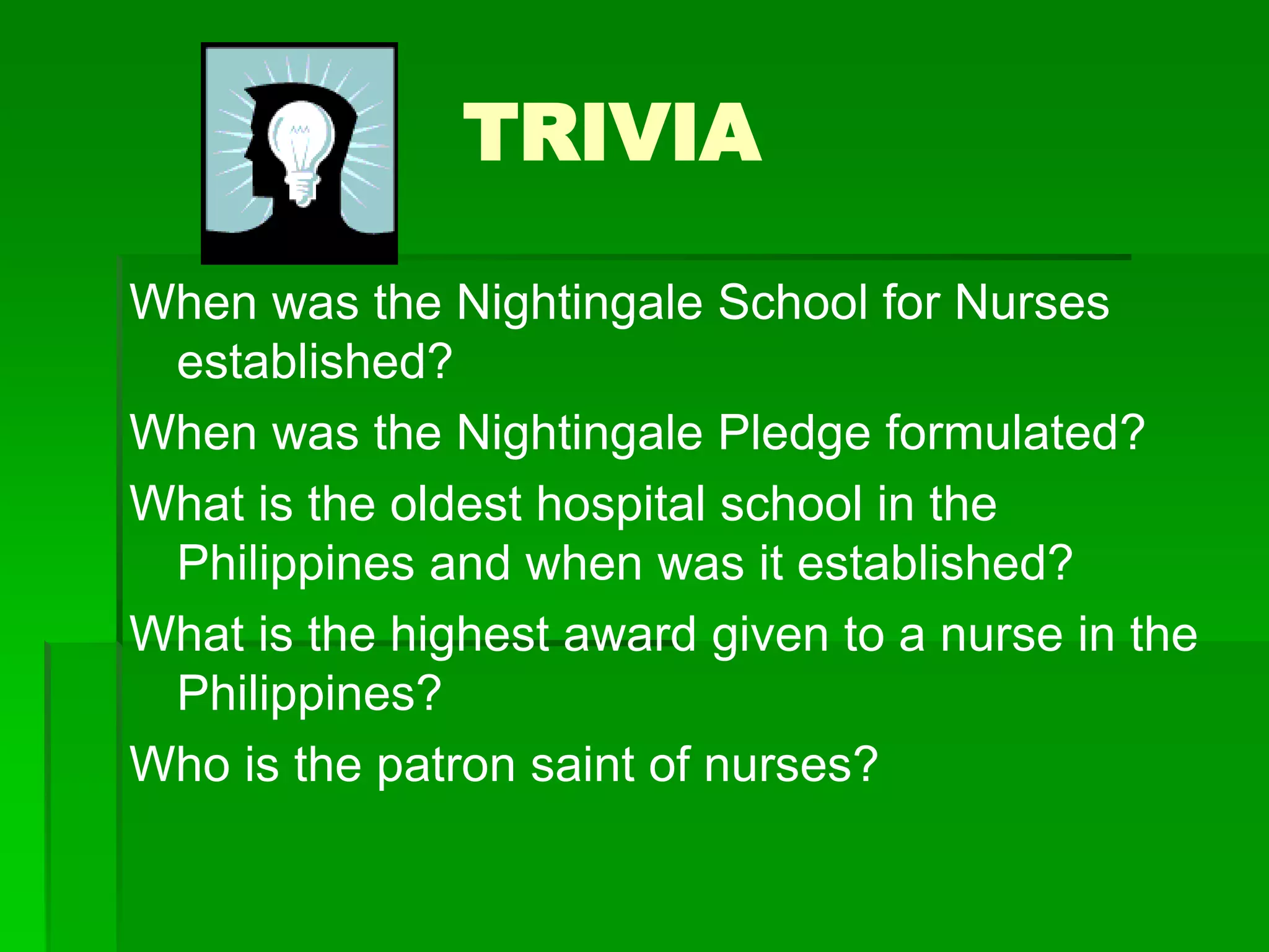 TRIVIA
When was the Nightingale School for Nurses
established?
When was the Nightingale Pledge formulated?
What is the oldest hospital school in the
Philippines and when was it established?
What is the highest award given to a nurse in the
Philippines?
Who is the patron saint of nurses?
 
