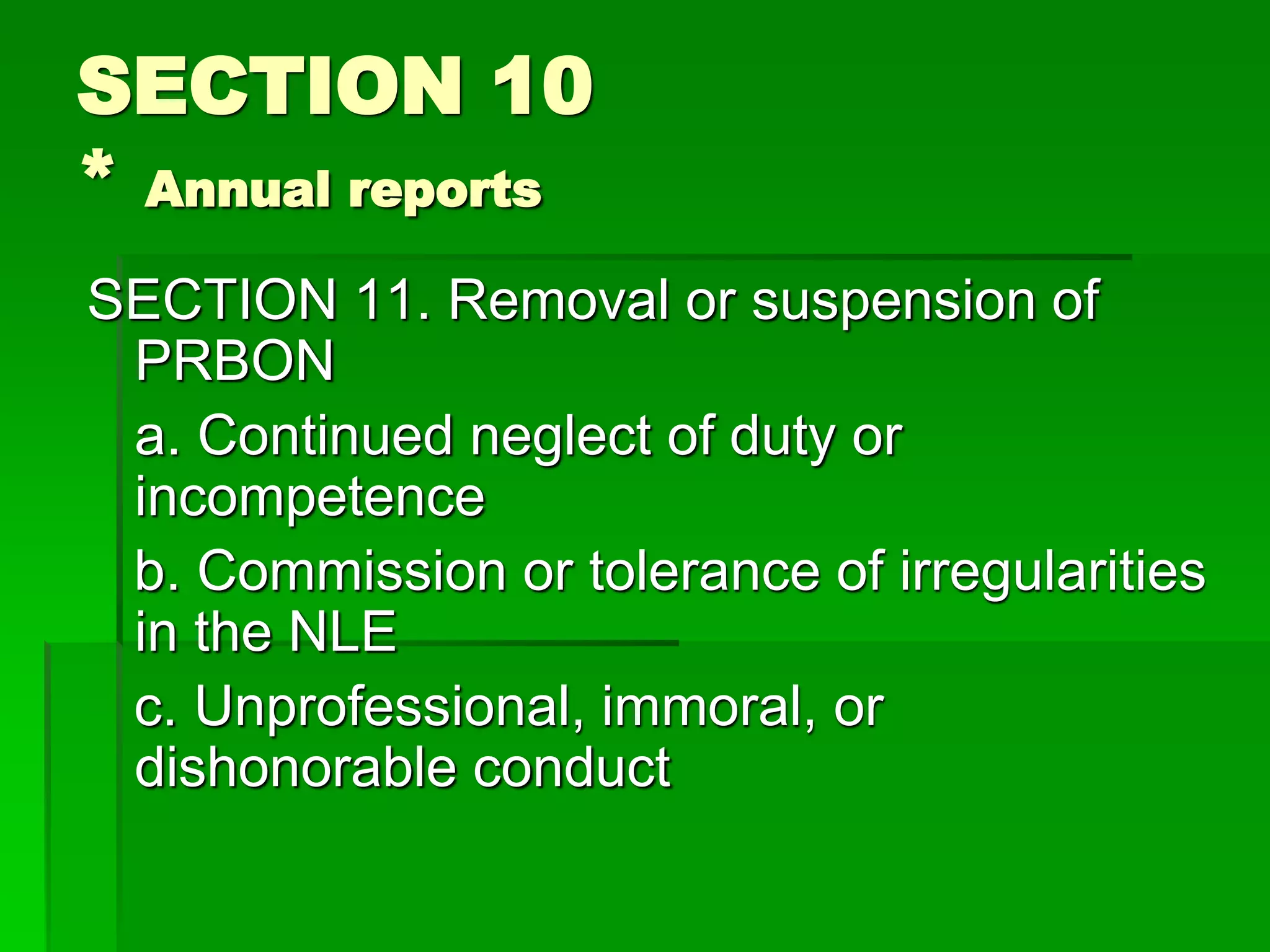 SECTION 10
* Annual reports
SECTION 11. Removal or suspension of
PRBON
a. Continued neglect of duty or
incompetence
b. Commission or tolerance of irregularities
in the NLE
c. Unprofessional, immoral, or
dishonorable conduct
 