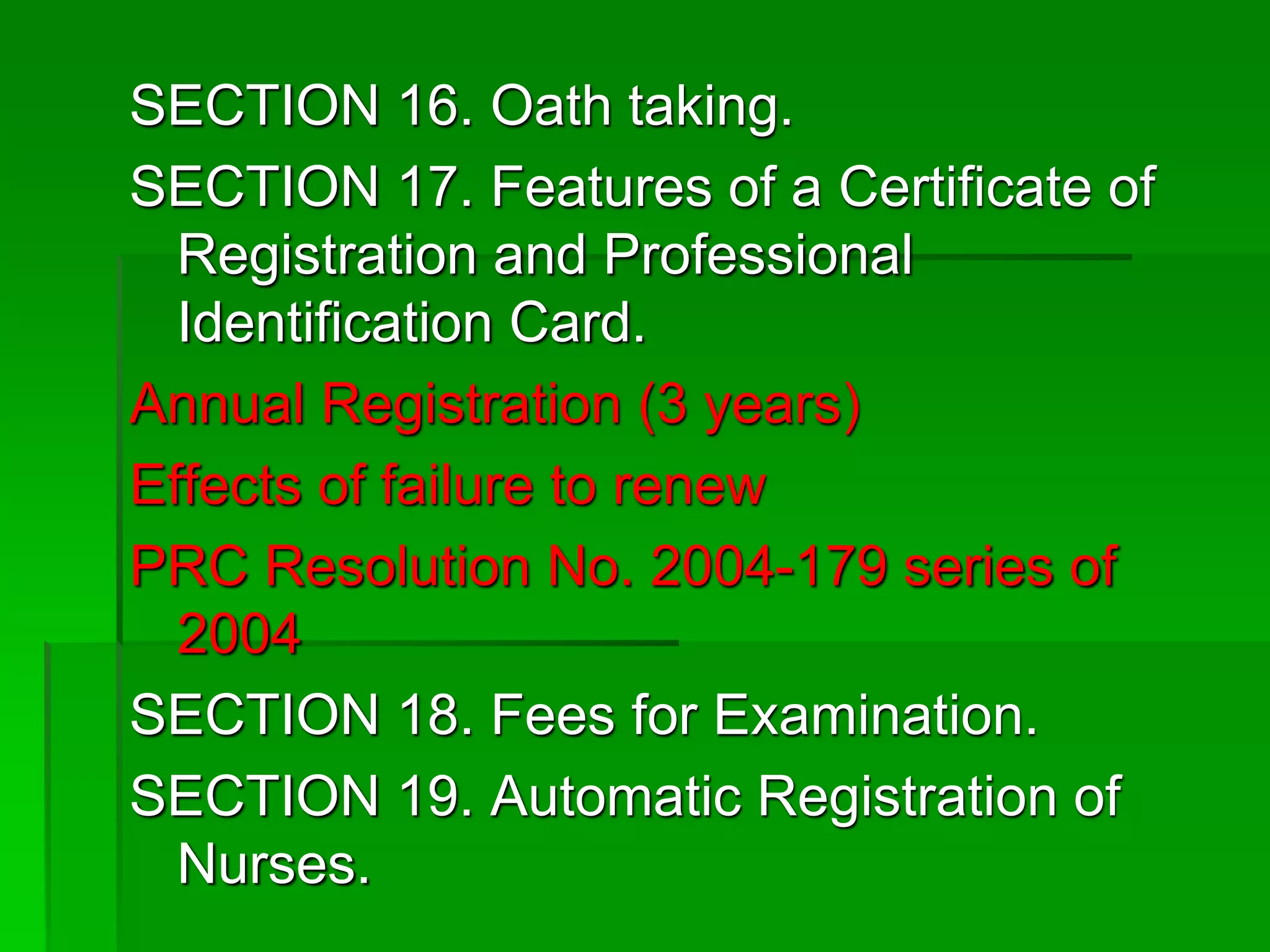 SECTION 16. Oath taking.
SECTION 17. Features of a Certificate of
Registration and Professional
Identification Card.
Annual Registration (3 years)
Effects of failure to renew
PRC Resolution No. 2004-179 series of
2004
SECTION 18. Fees for Examination.
SECTION 19. Automatic Registration of
Nurses.
 