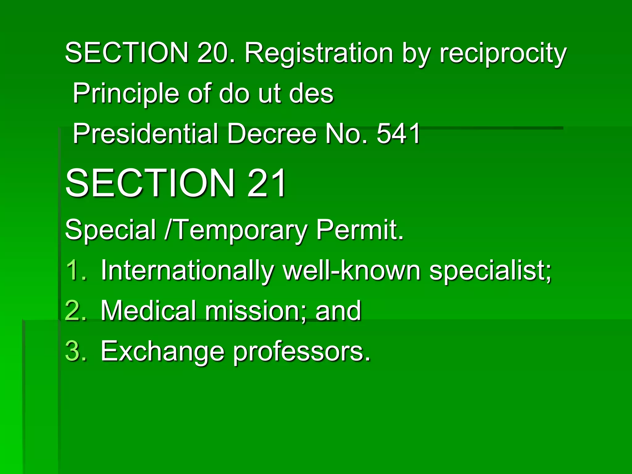 SECTION 20. Registration by reciprocity
Principle of do ut des
Presidential Decree No. 541
SECTION 21
Special /Temporary Permit.
1. Internationally well-known specialist;
2. Medical mission; and
3. Exchange professors.
 