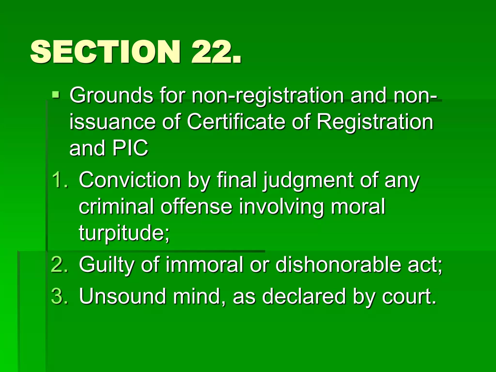 SECTION 22.
 Grounds for non-registration and non-
issuance of Certificate of Registration
and PIC
1. Conviction by final judgment of any
criminal offense involving moral
turpitude;
2. Guilty of immoral or dishonorable act;
3. Unsound mind, as declared by court.
 