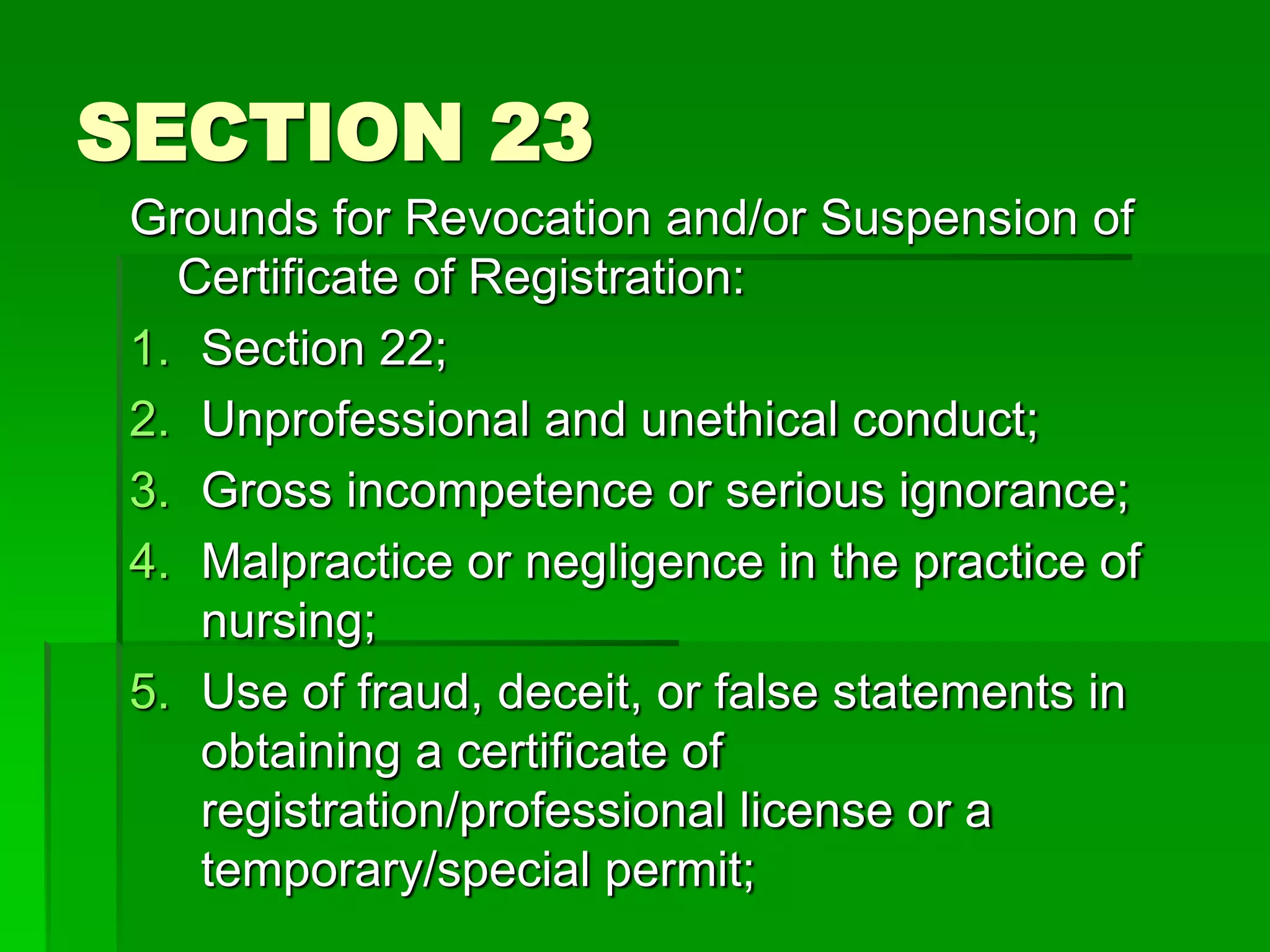 SECTION 23
Grounds for Revocation and/or Suspension of
Certificate of Registration:
1. Section 22;
2. Unprofessional and unethical conduct;
3. Gross incompetence or serious ignorance;
4. Malpractice or negligence in the practice of
nursing;
5. Use of fraud, deceit, or false statements in
obtaining a certificate of
registration/professional license or a
temporary/special permit;
 