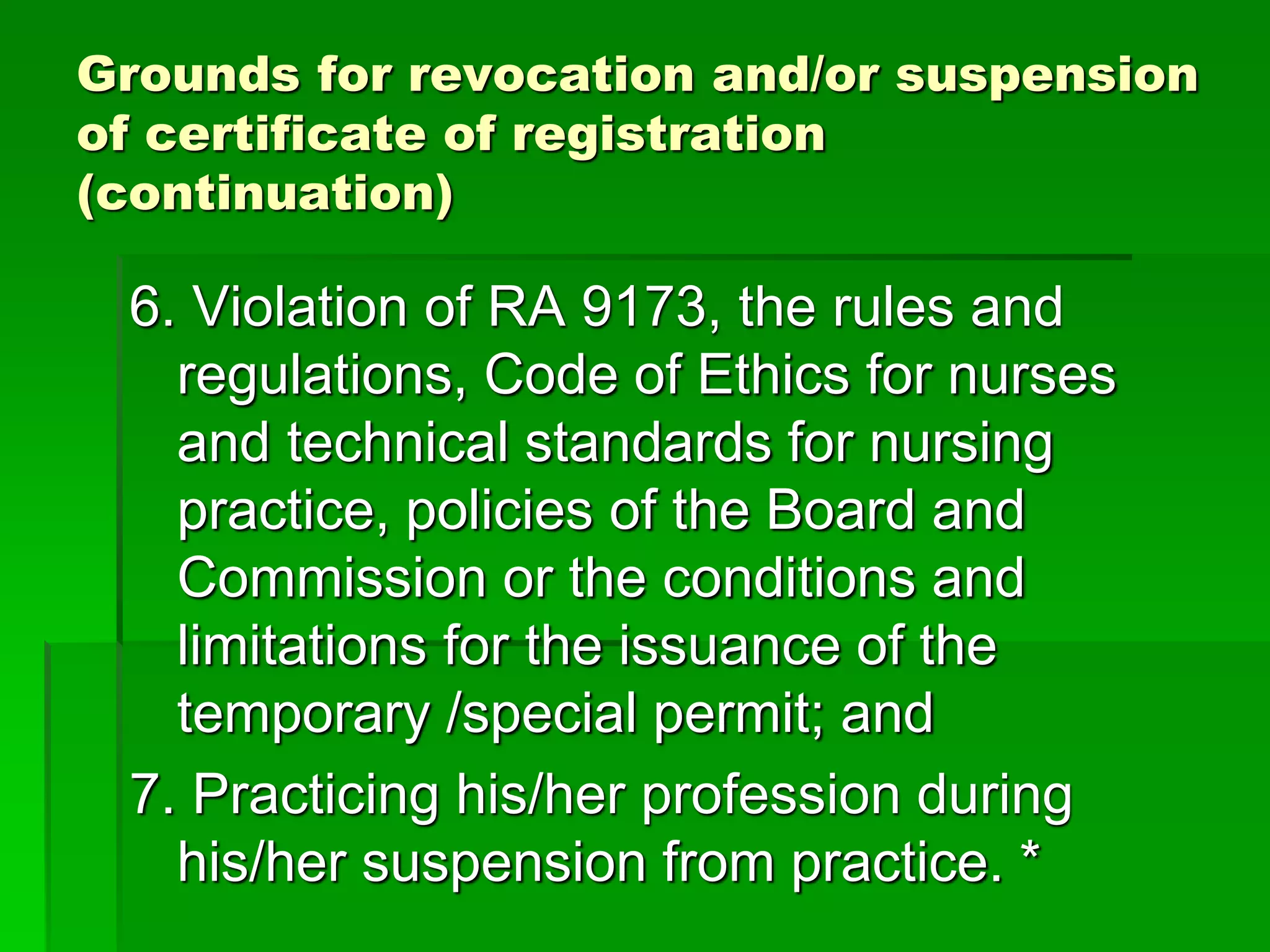 Grounds for revocation and/or suspension
of certificate of registration
(continuation)
6. Violation of RA 9173, the rules and
regulations, Code of Ethics for nurses
and technical standards for nursing
practice, policies of the Board and
Commission or the conditions and
limitations for the issuance of the
temporary /special permit; and
7. Practicing his/her profession during
his/her suspension from practice. *
 
