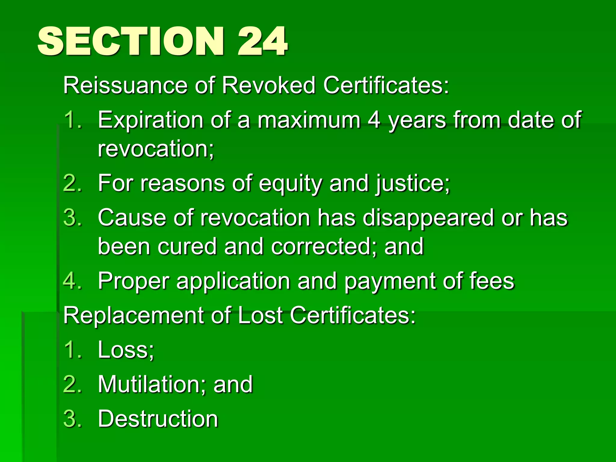 SECTION 24
Reissuance of Revoked Certificates:
1. Expiration of a maximum 4 years from date of
revocation;
2. For reasons of equity and justice;
3. Cause of revocation has disappeared or has
been cured and corrected; and
4. Proper application and payment of fees
Replacement of Lost Certificates:
1. Loss;
2. Mutilation; and
3. Destruction
 