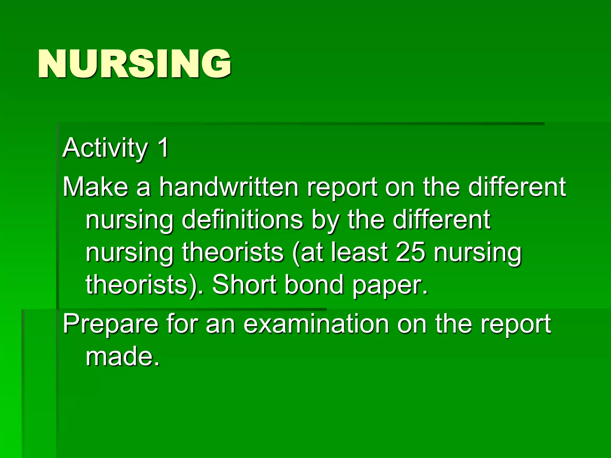 NURSING
Activity 1
Make a handwritten report on the different
nursing definitions by the different
nursing theorists (at least 25 nursing
theorists). Short bond paper.
Prepare for an examination on the report
made.
 