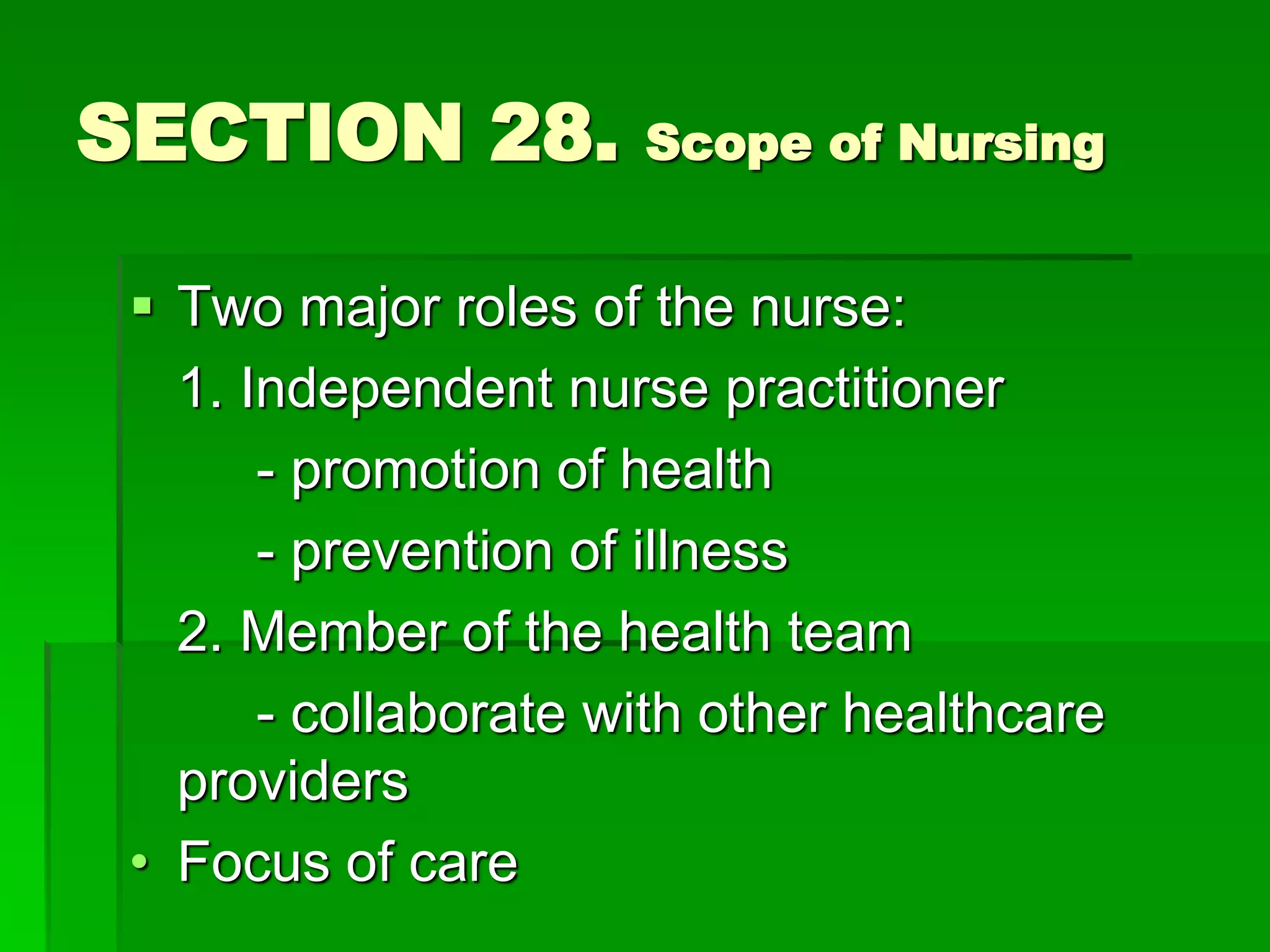 SECTION 28. Scope of Nursing
 Two major roles of the nurse:
1. Independent nurse practitioner
- promotion of health
- prevention of illness
2. Member of the health team
- collaborate with other healthcare
providers
• Focus of care
 