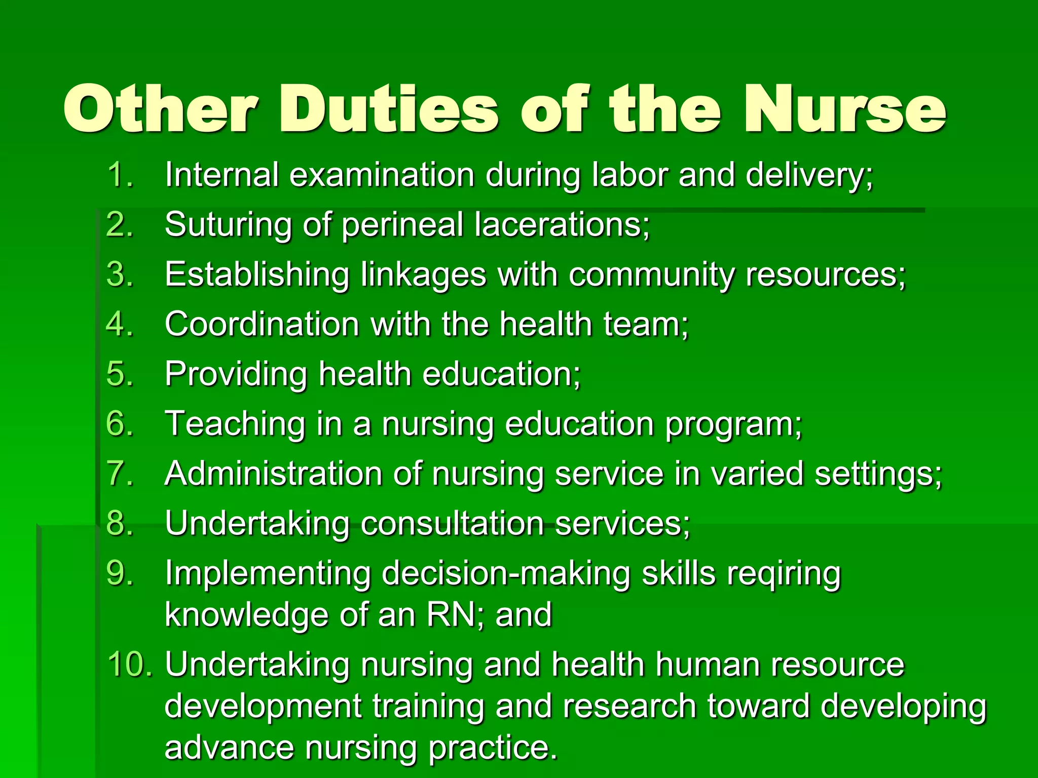 Other Duties of the Nurse
1. Internal examination during labor and delivery;
2. Suturing of perineal lacerations;
3. Establishing linkages with community resources;
4. Coordination with the health team;
5. Providing health education;
6. Teaching in a nursing education program;
7. Administration of nursing service in varied settings;
8. Undertaking consultation services;
9. Implementing decision-making skills reqiring
knowledge of an RN; and
10. Undertaking nursing and health human resource
development training and research toward developing
advance nursing practice.
 