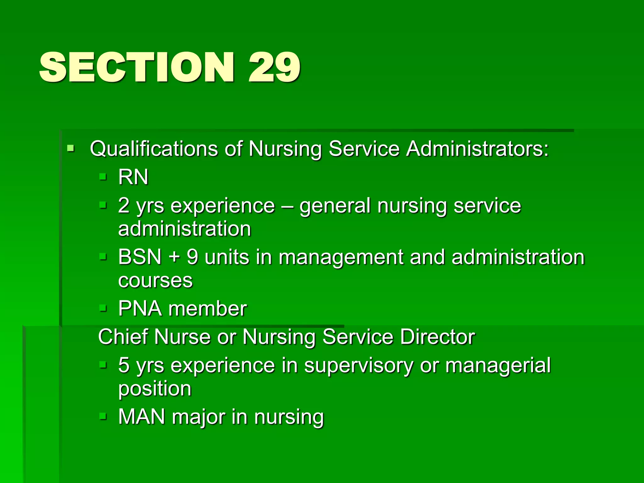 SECTION 29
 Qualifications of Nursing Service Administrators:
 RN
 2 yrs experience – general nursing service
administration
 BSN + 9 units in management and administration
courses
 PNA member
Chief Nurse or Nursing Service Director
 5 yrs experience in supervisory or managerial
position
 MAN major in nursing
 