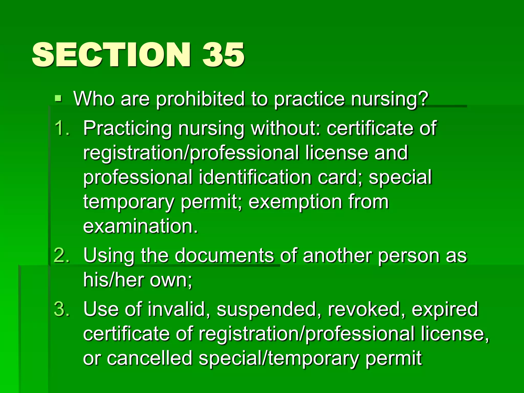 SECTION 35
 Who are prohibited to practice nursing?
1. Practicing nursing without: certificate of
registration/professional license and
professional identification card; special
temporary permit; exemption from
examination.
2. Using the documents of another person as
his/her own;
3. Use of invalid, suspended, revoked, expired
certificate of registration/professional license,
or cancelled special/temporary permit
 