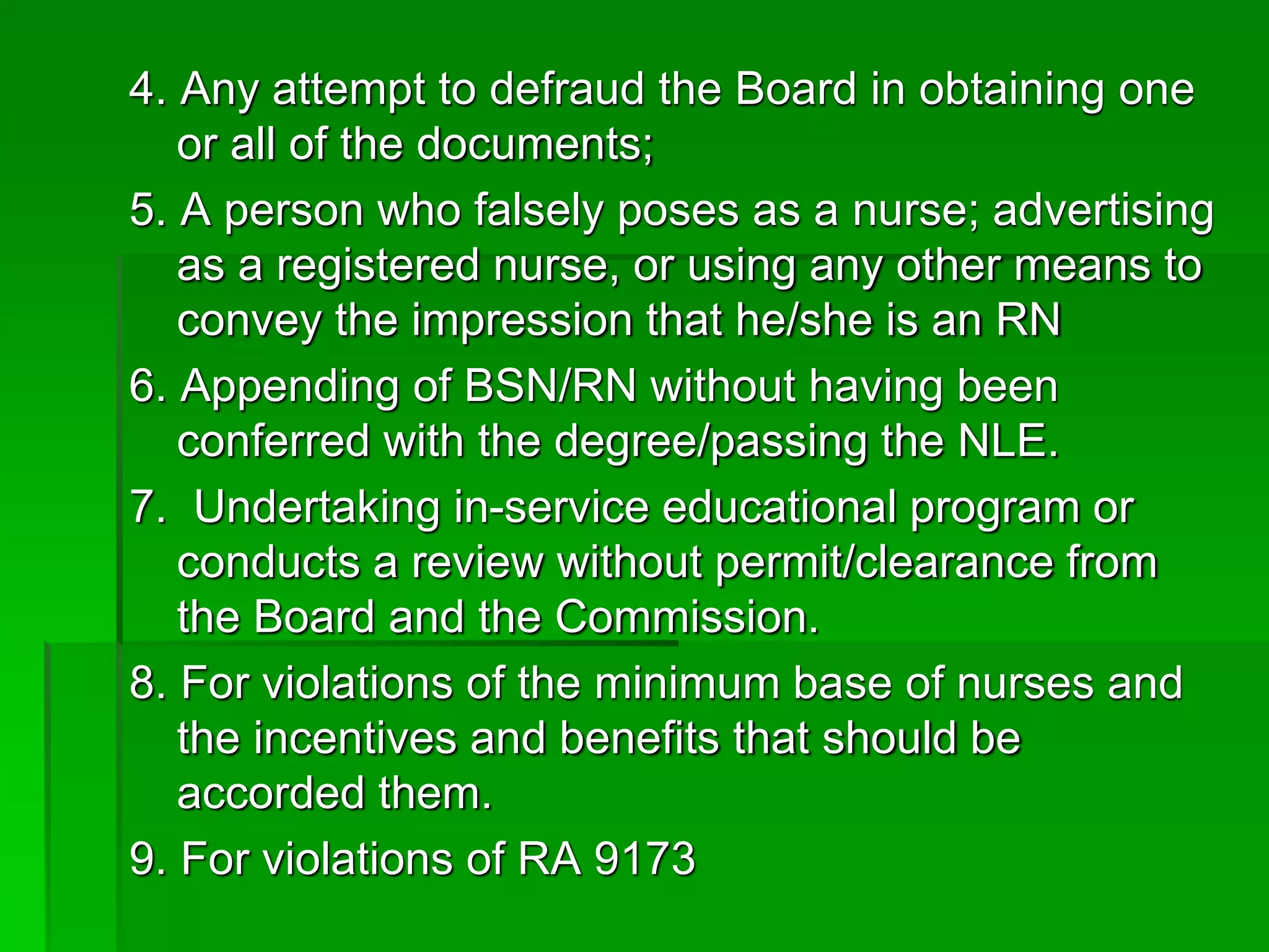 4. Any attempt to defraud the Board in obtaining one
or all of the documents;
5. A person who falsely poses as a nurse; advertising
as a registered nurse, or using any other means to
convey the impression that he/she is an RN
6. Appending of BSN/RN without having been
conferred with the degree/passing the NLE.
7. Undertaking in-service educational program or
conducts a review without permit/clearance from
the Board and the Commission.
8. For violations of the minimum base of nurses and
the incentives and benefits that should be
accorded them.
9. For violations of RA 9173
 