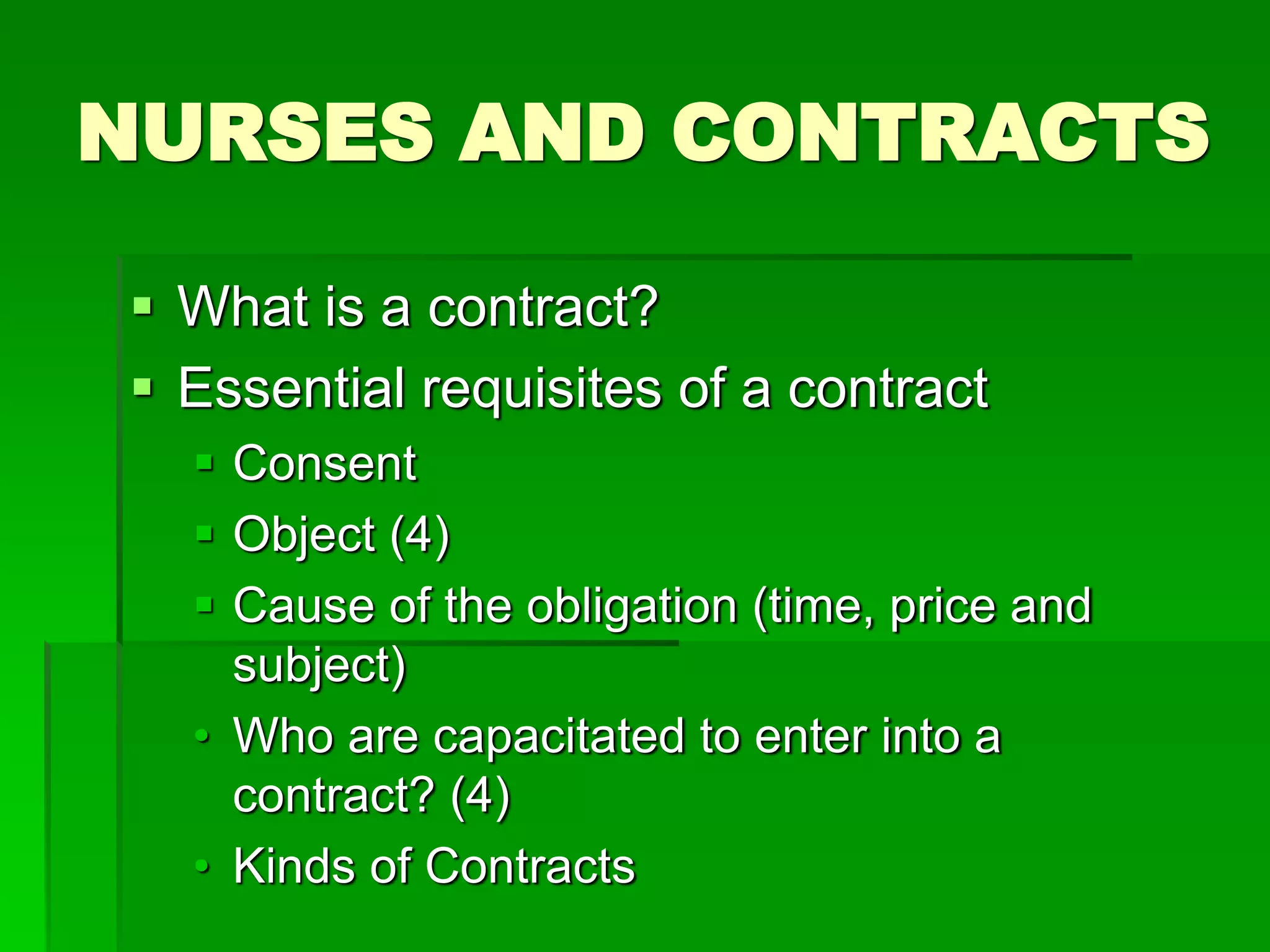 NURSES AND CONTRACTS
 What is a contract?
 Essential requisites of a contract
 Consent
 Object (4)
 Cause of the obligation (time, price and
subject)
• Who are capacitated to enter into a
contract? (4)
• Kinds of Contracts
 