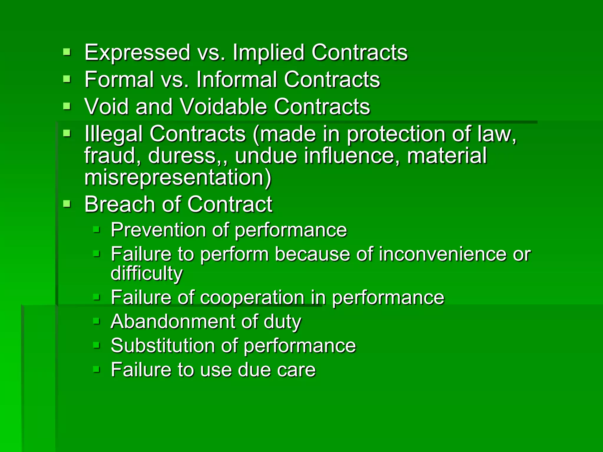  Expressed vs. Implied Contracts
 Formal vs. Informal Contracts
 Void and Voidable Contracts
 Illegal Contracts (made in protection of law,
fraud, duress,, undue influence, material
misrepresentation)
 Breach of Contract
 Prevention of performance
 Failure to perform because of inconvenience or
difficulty
 Failure of cooperation in performance
 Abandonment of duty
 Substitution of performance
 Failure to use due care
 