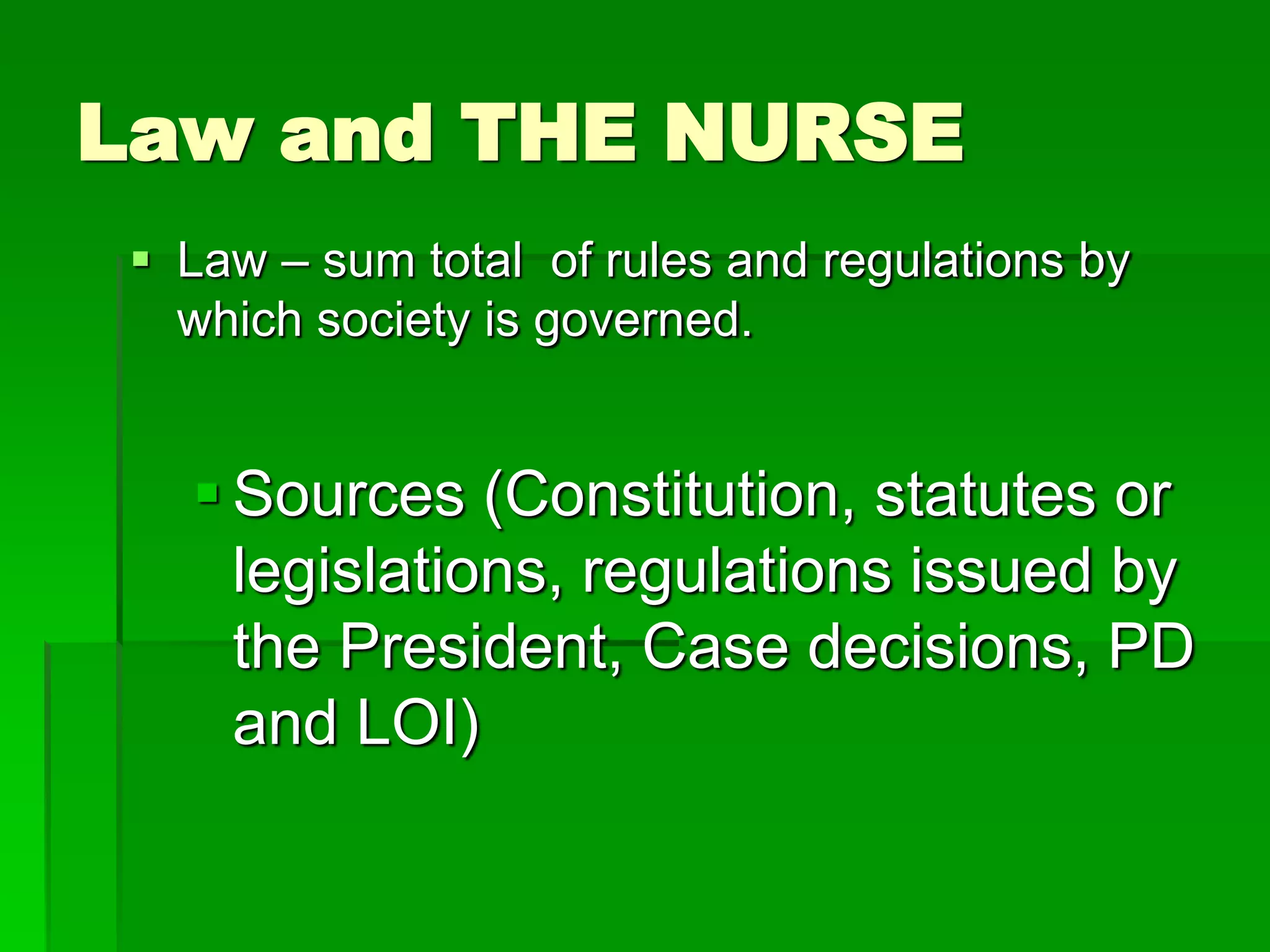 Law and THE NURSE
 Law – sum total of rules and regulations by
which society is governed.
 Sources (Constitution, statutes or
legislations, regulations issued by
the President, Case decisions, PD
and LOI)
 