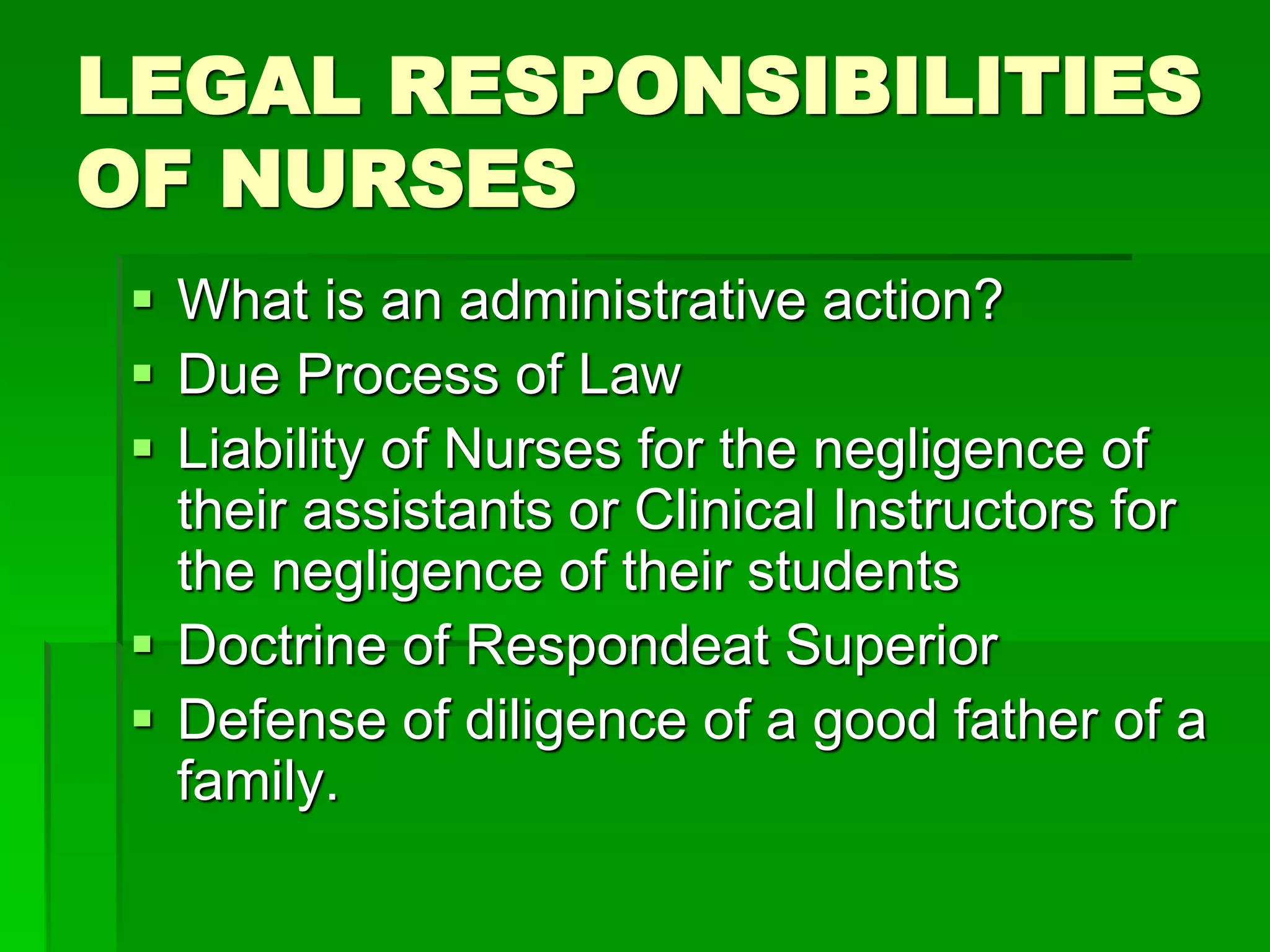 LEGAL RESPONSIBILITIES
OF NURSES
 What is an administrative action?
 Due Process of Law
 Liability of Nurses for the negligence of
their assistants or Clinical Instructors for
the negligence of their students
 Doctrine of Respondeat Superior
 Defense of diligence of a good father of a
family.
 