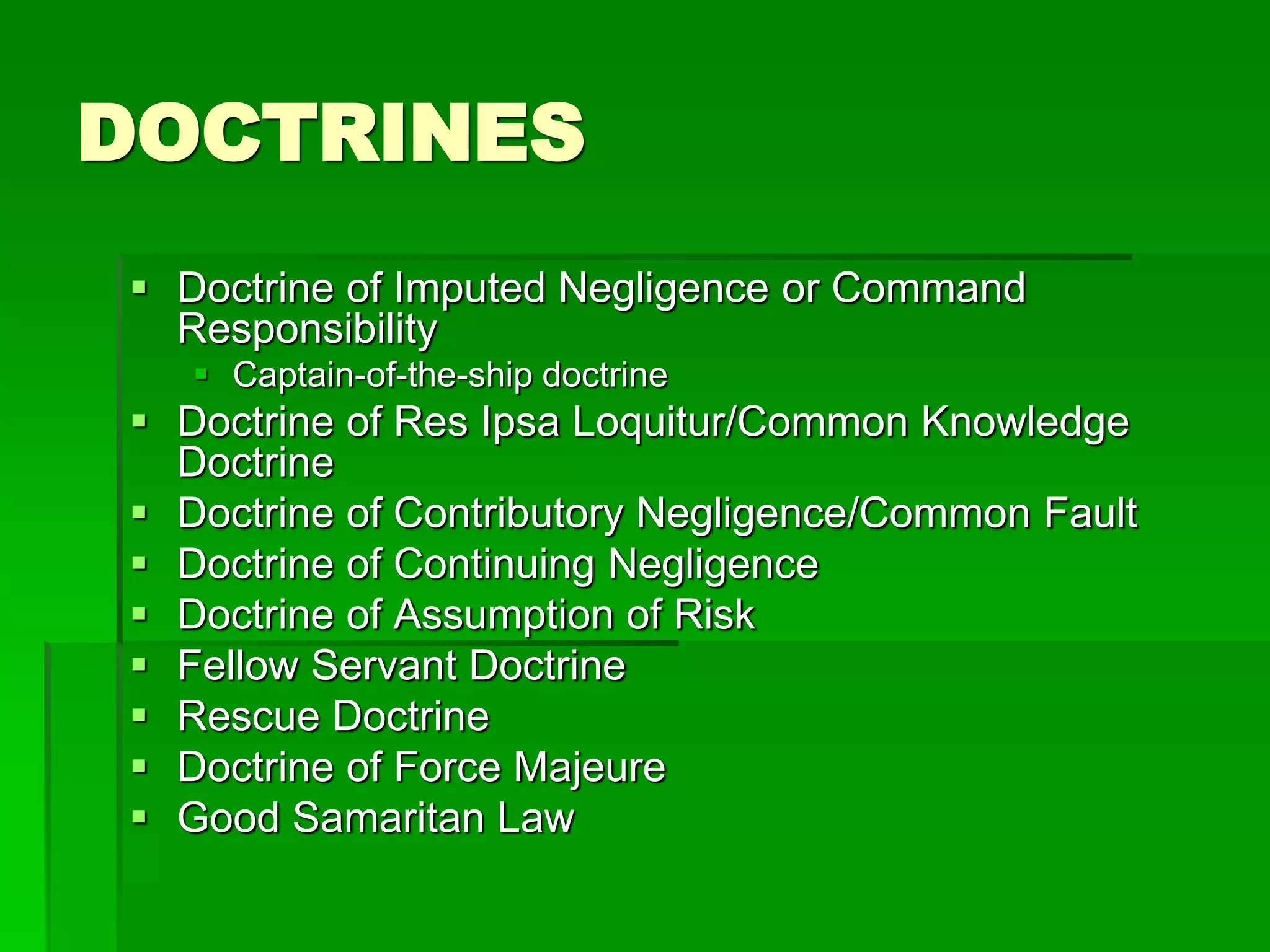 DOCTRINES
 Doctrine of Imputed Negligence or Command
Responsibility
 Captain-of-the-ship doctrine
 Doctrine of Res Ipsa Loquitur/Common Knowledge
Doctrine
 Doctrine of Contributory Negligence/Common Fault
 Doctrine of Continuing Negligence
 Doctrine of Assumption of Risk
 Fellow Servant Doctrine
 Rescue Doctrine
 Doctrine of Force Majeure
 Good Samaritan Law
 