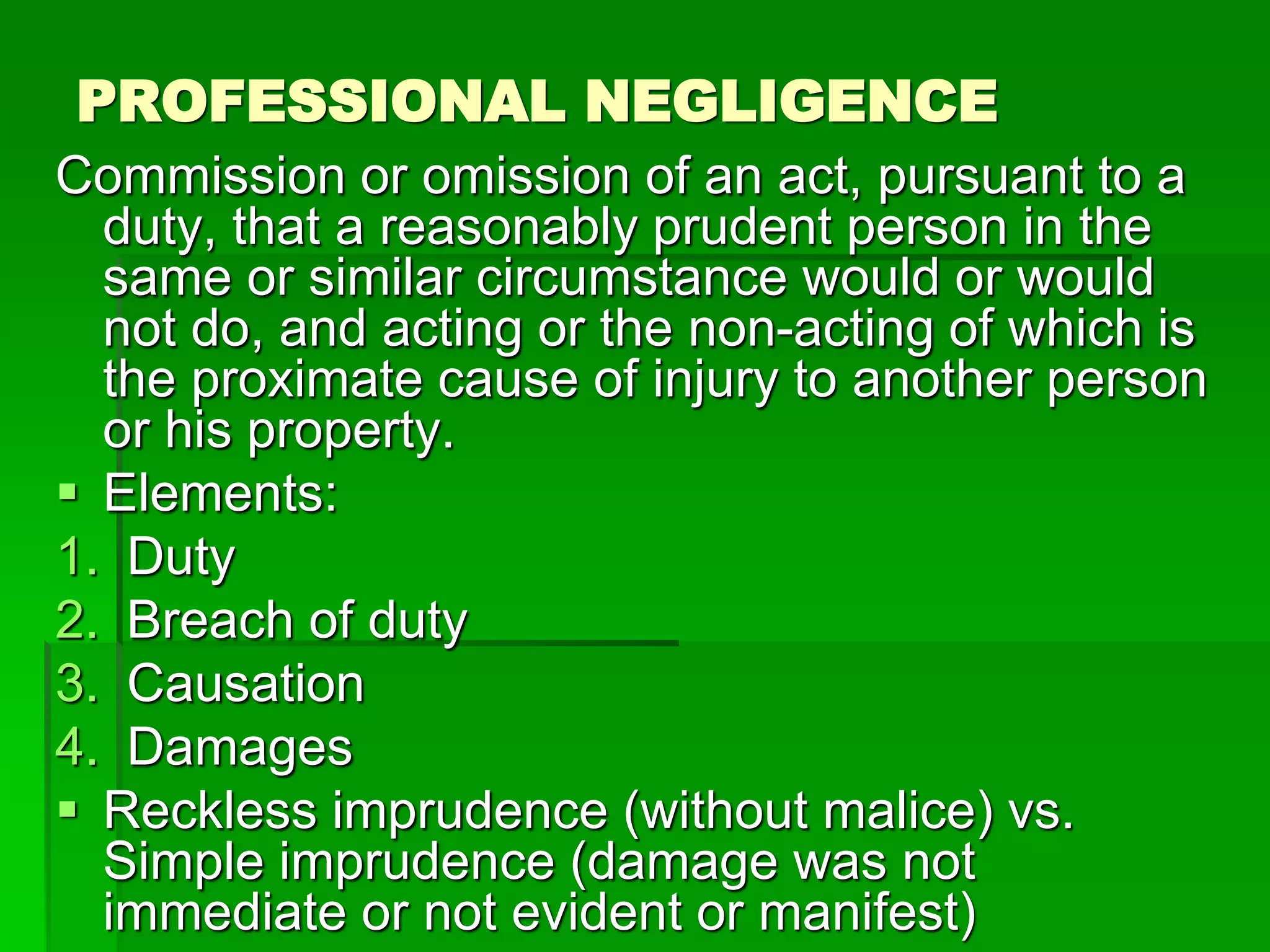 PROFESSIONAL NEGLIGENCE
Commission or omission of an act, pursuant to a
duty, that a reasonably prudent person in the
same or similar circumstance would or would
not do, and acting or the non-acting of which is
the proximate cause of injury to another person
or his property.
 Elements:
1. Duty
2. Breach of duty
3. Causation
4. Damages
 Reckless imprudence (without malice) vs.
Simple imprudence (damage was not
immediate or not evident or manifest)
 
