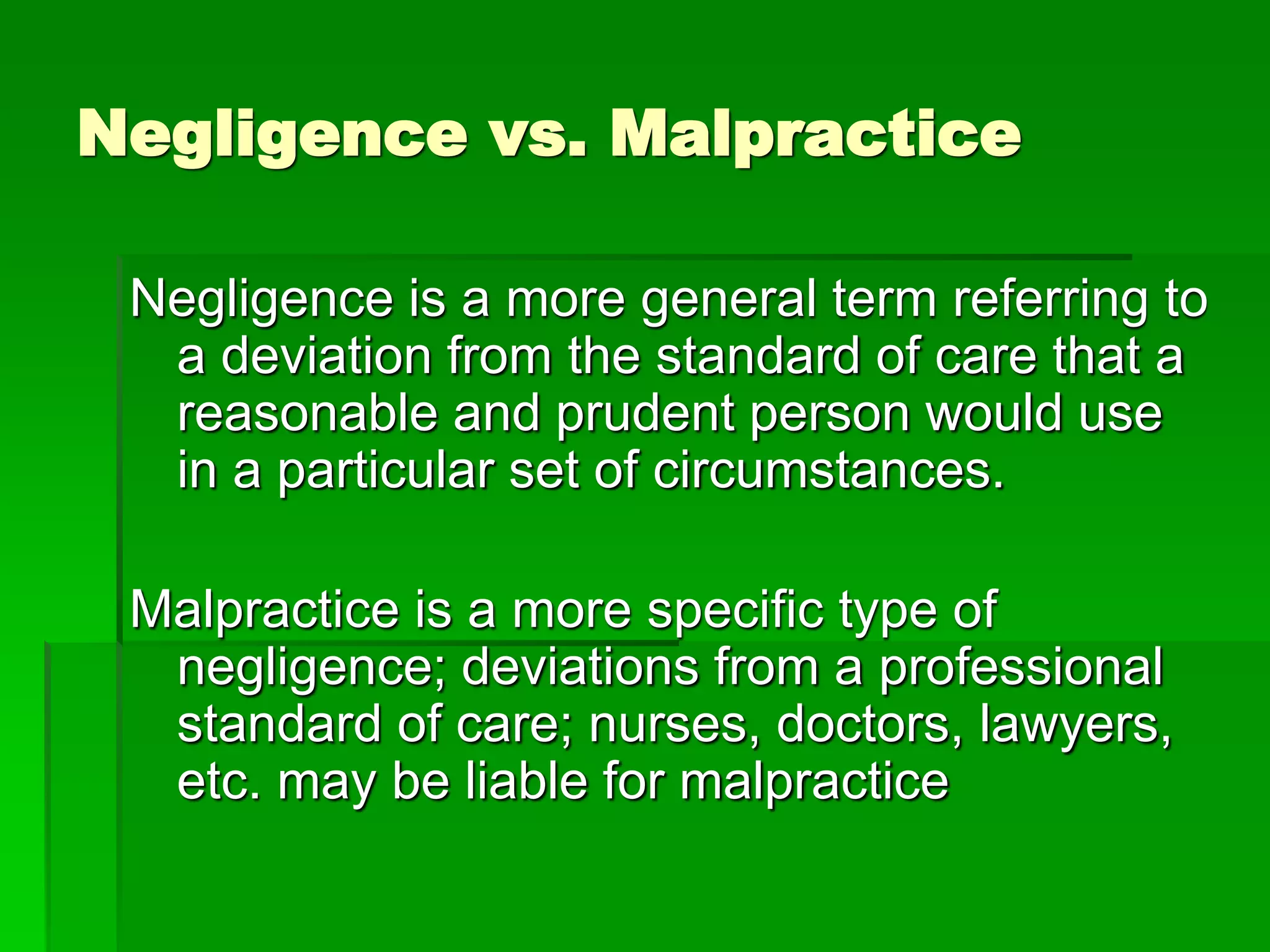 Negligence vs. Malpractice
Negligence is a more general term referring to
a deviation from the standard of care that a
reasonable and prudent person would use
in a particular set of circumstances.
Malpractice is a more specific type of
negligence; deviations from a professional
standard of care; nurses, doctors, lawyers,
etc. may be liable for malpractice
 