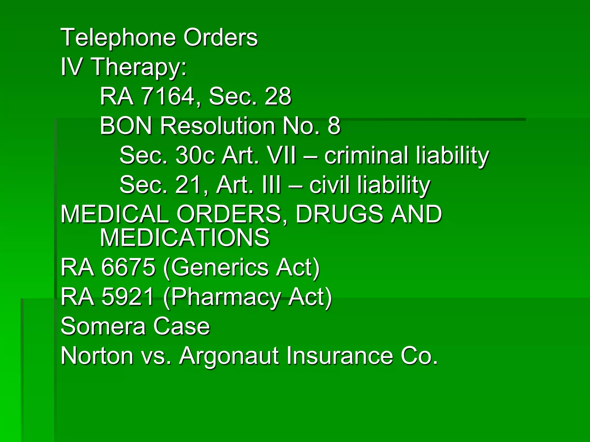 Telephone Orders
IV Therapy:
RA 7164, Sec. 28
BON Resolution No. 8
Sec. 30c Art. VII – criminal liability
Sec. 21, Art. III – civil liability
MEDICAL ORDERS, DRUGS AND
MEDICATIONS
RA 6675 (Generics Act)
RA 5921 (Pharmacy Act)
Somera Case
Norton vs. Argonaut Insurance Co.
 