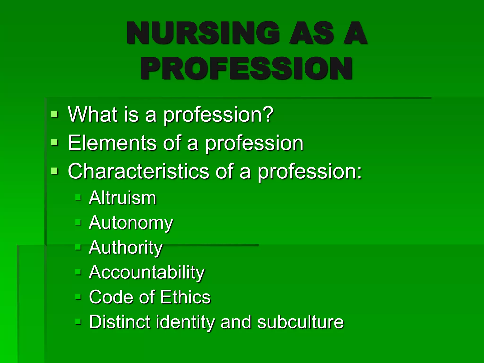 NURSING AS A
PROFESSION
 What is a profession?
 Elements of a profession
 Characteristics of a profession:
 Altruism
 Autonomy
 Authority
 Accountability
 Code of Ethics
 Distinct identity and subculture
 