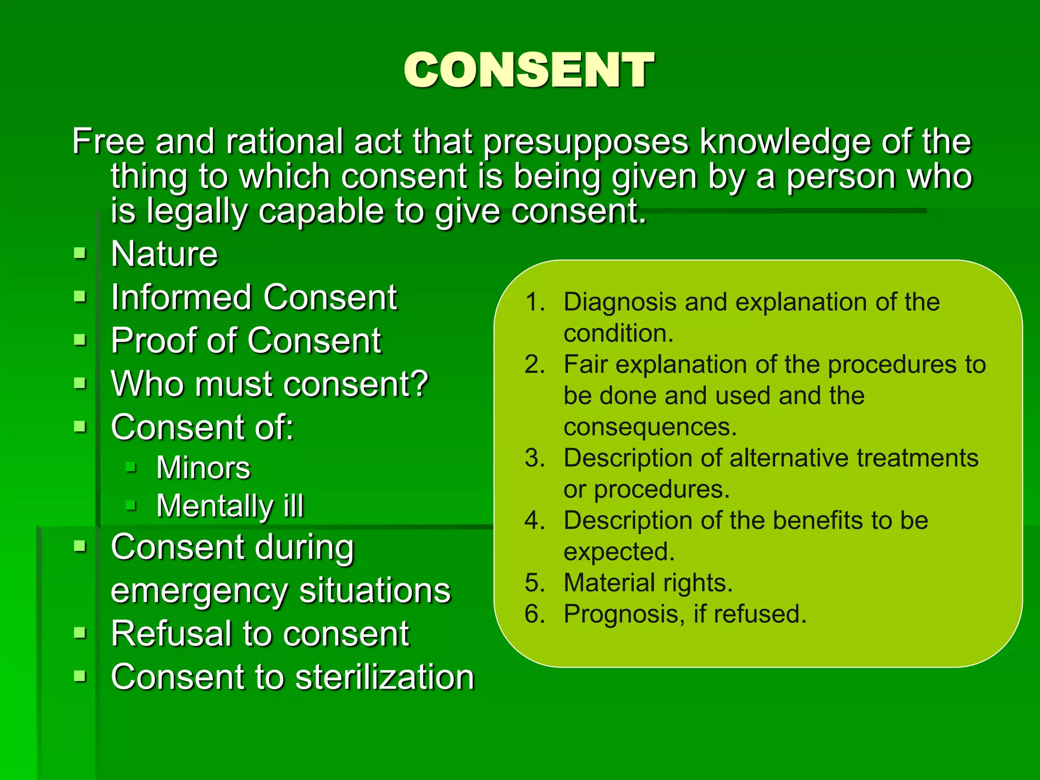CONSENT
Free and rational act that presupposes knowledge of the
thing to which consent is being given by a person who
is legally capable to give consent.
 Nature
 Informed Consent
 Proof of Consent
 Who must consent?
 Consent of:
 Minors
 Mentally ill
 Consent during
emergency situations
 Refusal to consent
 Consent to sterilization
1. Diagnosis and explanation of the
condition.
2. Fair explanation of the procedures to
be done and used and the
consequences.
3. Description of alternative treatments
or procedures.
4. Description of the benefits to be
expected.
5. Material rights.
6. Prognosis, if refused.
 