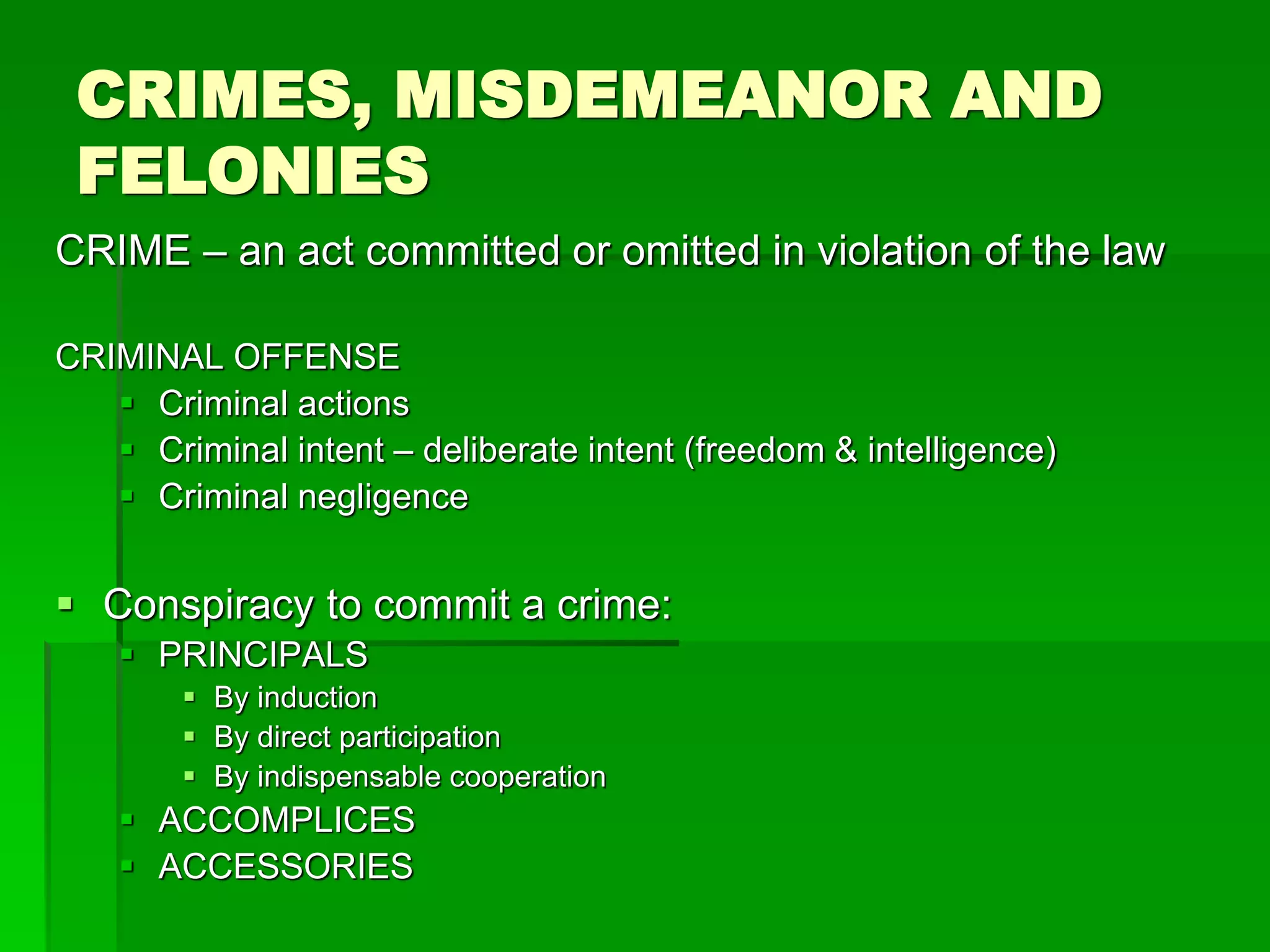 CRIMES, MISDEMEANOR AND
FELONIES
CRIME – an act committed or omitted in violation of the law
CRIMINAL OFFENSE
 Criminal actions
 Criminal intent – deliberate intent (freedom & intelligence)
 Criminal negligence
 Conspiracy to commit a crime:
 PRINCIPALS
 By induction
 By direct participation
 By indispensable cooperation
 ACCOMPLICES
 ACCESSORIES
 