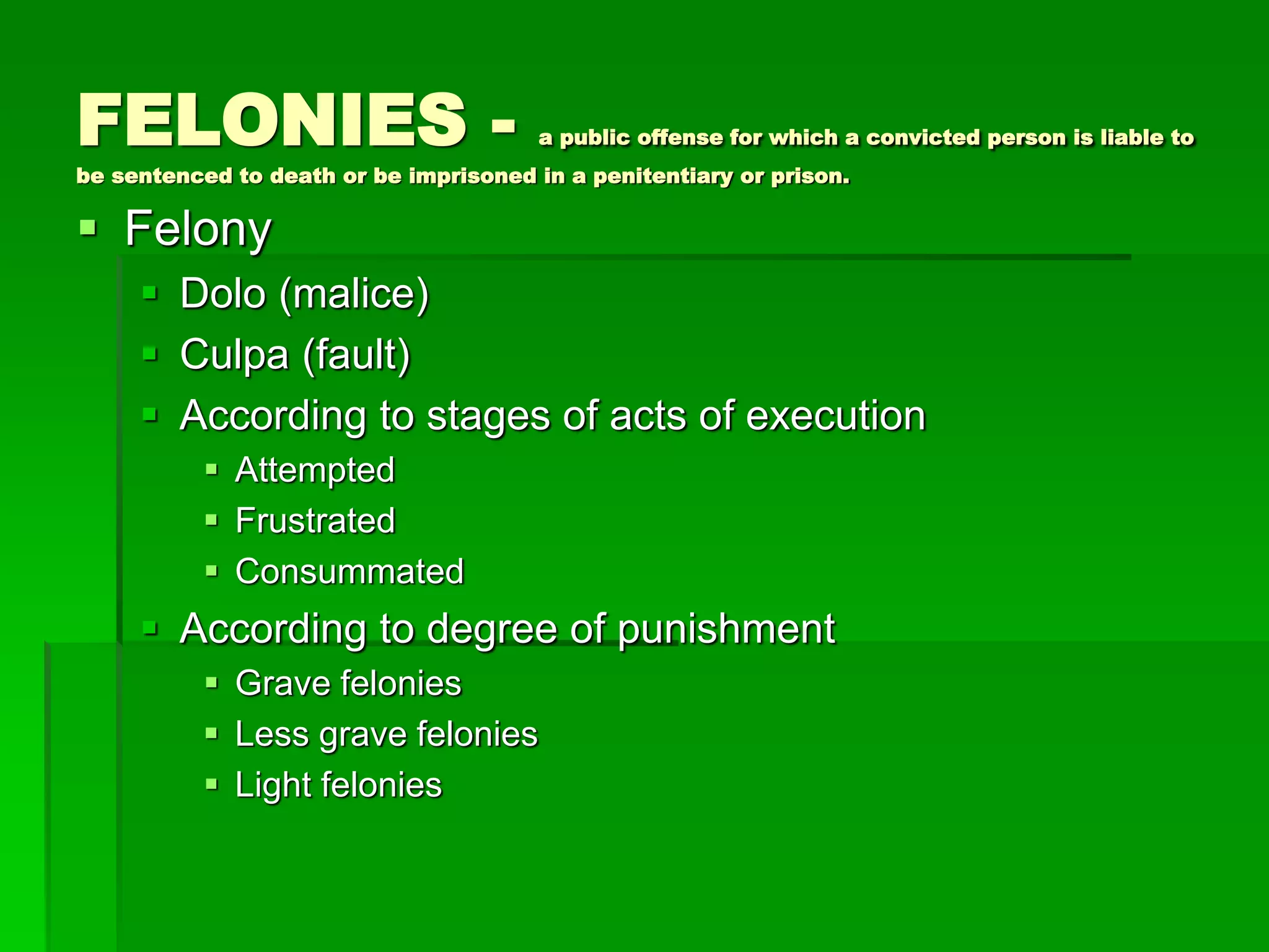 FELONIES - a public offense for which a convicted person is liable to
be sentenced to death or be imprisoned in a penitentiary or prison.
 Felony
 Dolo (malice)
 Culpa (fault)
 According to stages of acts of execution
 Attempted
 Frustrated
 Consummated
 According to degree of punishment
 Grave felonies
 Less grave felonies
 Light felonies
 