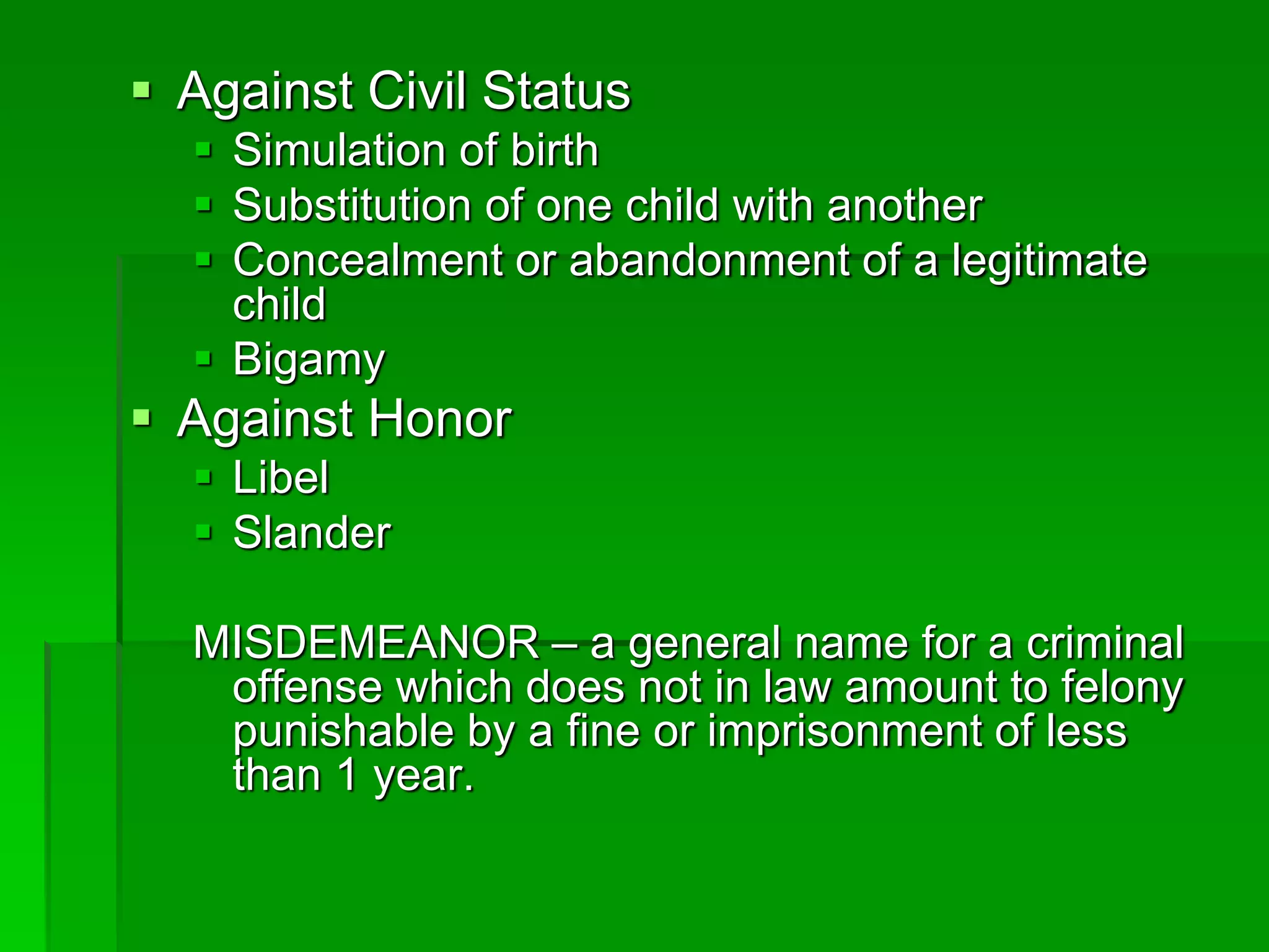  Against Civil Status
 Simulation of birth
 Substitution of one child with another
 Concealment or abandonment of a legitimate
child
 Bigamy
 Against Honor
 Libel
 Slander
MISDEMEANOR – a general name for a criminal
offense which does not in law amount to felony
punishable by a fine or imprisonment of less
than 1 year.
 