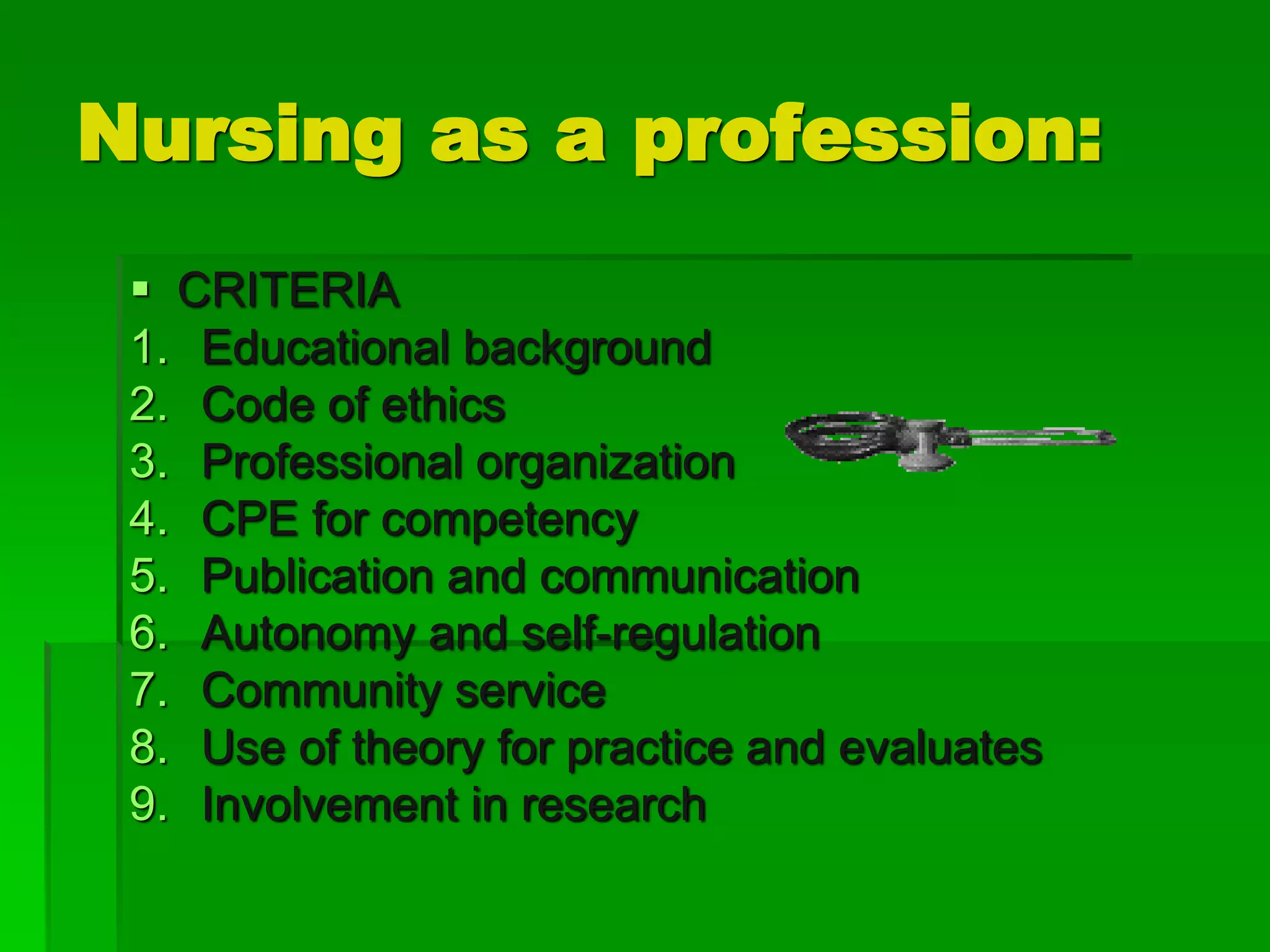 Nursing as a profession:
 CRITERIA
1. Educational background
2. Code of ethics
3. Professional organization
4. CPE for competency
5. Publication and communication
6. Autonomy and self-regulation
7. Community service
8. Use of theory for practice and evaluates
9. Involvement in research
 