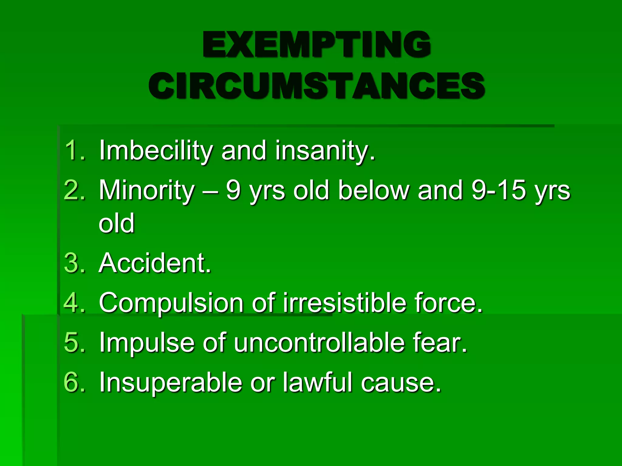 EXEMPTING
CIRCUMSTANCES
1. Imbecility and insanity.
2. Minority – 9 yrs old below and 9-15 yrs
old
3. Accident.
4. Compulsion of irresistible force.
5. Impulse of uncontrollable fear.
6. Insuperable or lawful cause.
 