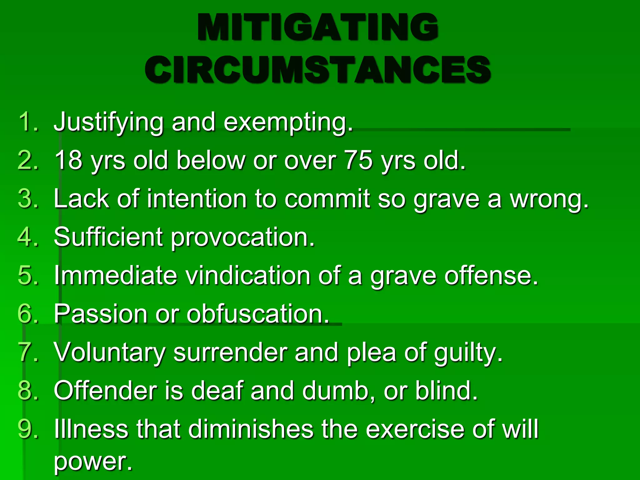 MITIGATING
CIRCUMSTANCES
1. Justifying and exempting.
2. 18 yrs old below or over 75 yrs old.
3. Lack of intention to commit so grave a wrong.
4. Sufficient provocation.
5. Immediate vindication of a grave offense.
6. Passion or obfuscation.
7. Voluntary surrender and plea of guilty.
8. Offender is deaf and dumb, or blind.
9. Illness that diminishes the exercise of will
power.
 