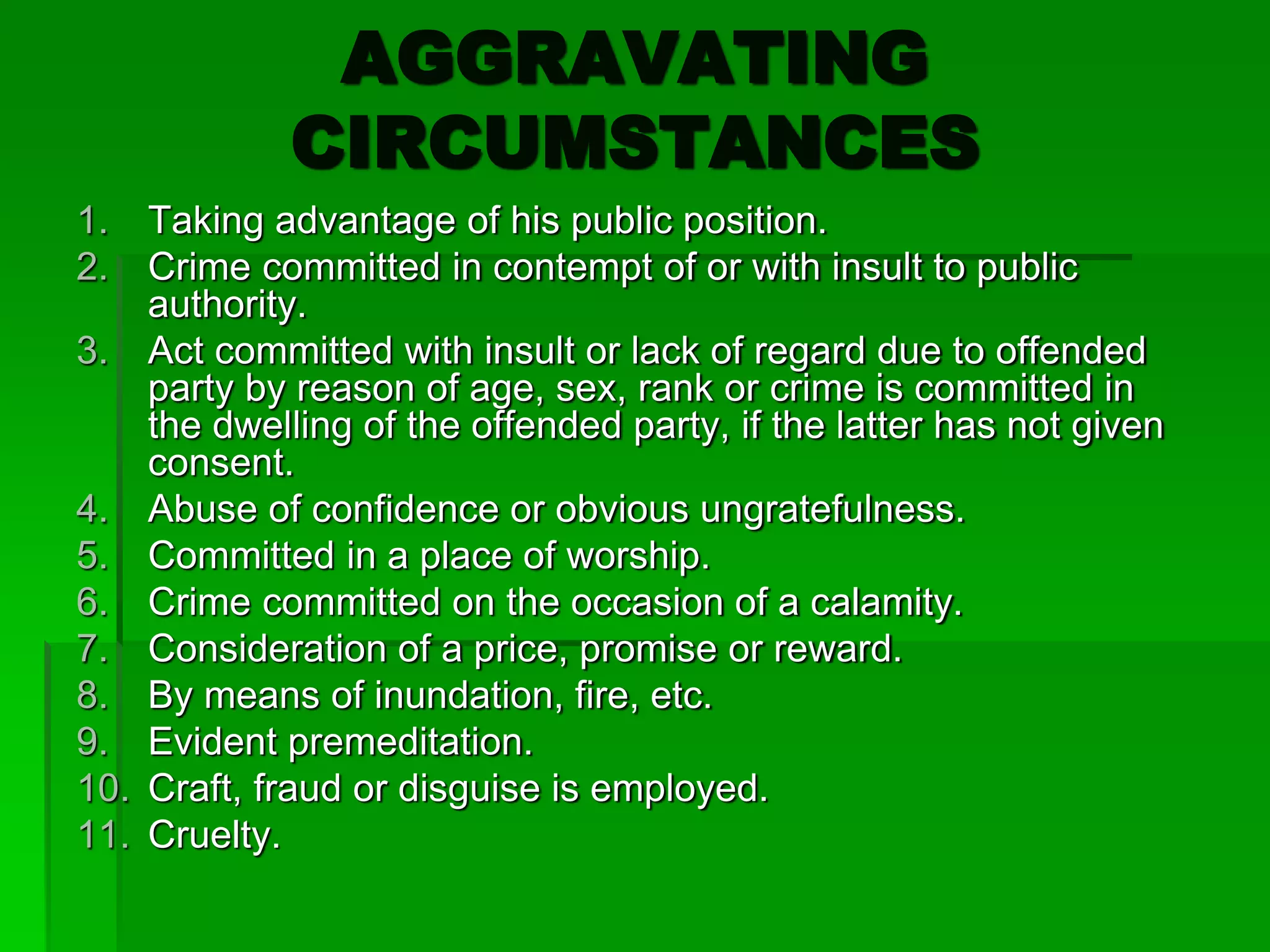 AGGRAVATING
CIRCUMSTANCES
1. Taking advantage of his public position.
2. Crime committed in contempt of or with insult to public
authority.
3. Act committed with insult or lack of regard due to offended
party by reason of age, sex, rank or crime is committed in
the dwelling of the offended party, if the latter has not given
consent.
4. Abuse of confidence or obvious ungratefulness.
5. Committed in a place of worship.
6. Crime committed on the occasion of a calamity.
7. Consideration of a price, promise or reward.
8. By means of inundation, fire, etc.
9. Evident premeditation.
10. Craft, fraud or disguise is employed.
11. Cruelty.
 