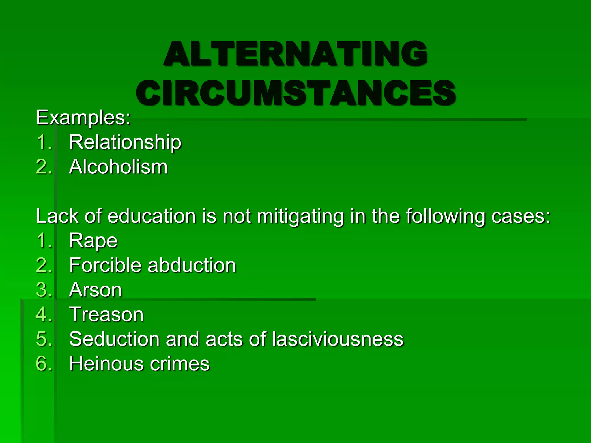 ALTERNATING
CIRCUMSTANCES
Examples:
1. Relationship
2. Alcoholism
Lack of education is not mitigating in the following cases:
1. Rape
2. Forcible abduction
3. Arson
4. Treason
5. Seduction and acts of lasciviousness
6. Heinous crimes
 