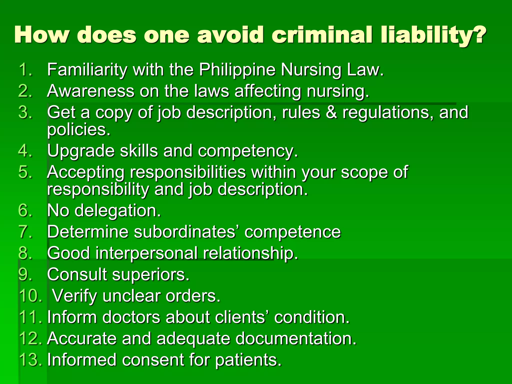 How does one avoid criminal liability?
1. Familiarity with the Philippine Nursing Law.
2. Awareness on the laws affecting nursing.
3. Get a copy of job description, rules & regulations, and
policies.
4. Upgrade skills and competency.
5. Accepting responsibilities within your scope of
responsibility and job description.
6. No delegation.
7. Determine subordinates’ competence
8. Good interpersonal relationship.
9. Consult superiors.
10. Verify unclear orders.
11. Inform doctors about clients’ condition.
12. Accurate and adequate documentation.
13. Informed consent for patients.
 