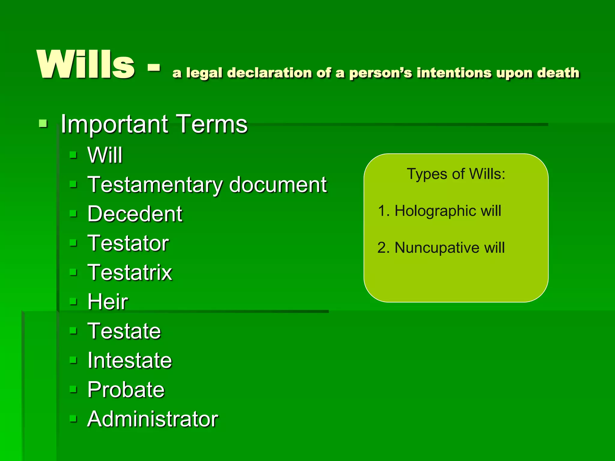 Wills - a legal declaration of a person’s intentions upon death
 Important Terms
 Will
 Testamentary document
 Decedent
 Testator
 Testatrix
 Heir
 Testate
 Intestate
 Probate
 Administrator
Types of Wills:
1. Holographic will
2. Nuncupative will
 